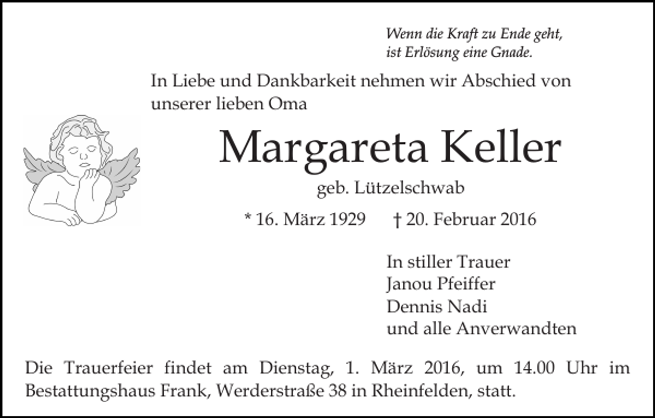 <p>Wenn die Kraft zu Ende geht,<br />ist Erlösung eine Gnade.</p><p>In Liebe und Dankbarkeit nehmen wir Abschied von<br />unserer lieben Oma</p><p>Margareta Keller<br />geb. Lützelschwab<br />* 16. März 1929</p><p>† 20. Februar 2016<br />In stiller Trauer<br />Janou Pfeiffer<br />Dennis Nadi<br />und alle Anverwandten</p><p>Die Trauerfeier findet am Dienstag, 1. März 2016, um 14.00 Uhr im<br />Bestattungshaus Frank, Werderstraße 38 in Rheinfelden, statt.</p>