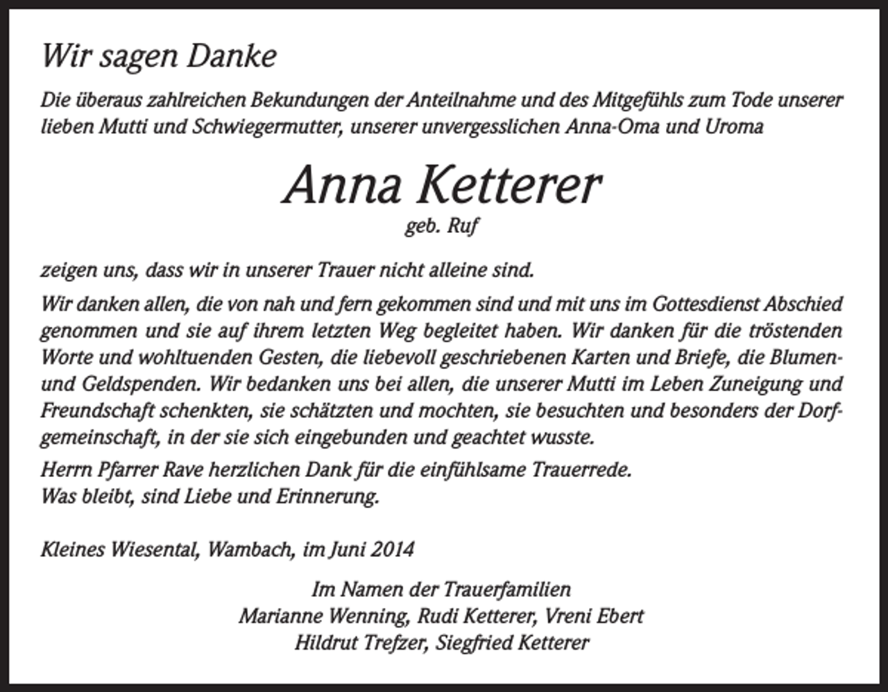 <p>Wir sagen Danke<br />Die überaus zahlreichen Bekundungen der Anteilnahme und des Mitgefühls zum Tode unserer<br />lieben Mutti und Schwiegermutter, unserer unvergesslichen Anna-Oma und Uroma</p><p>Anna Ketterer<br />geb. Ruf</p><p>zeigen uns, dass wir in unserer Trauer nicht alleine sind.<br />Wir danken allen, die von nah und fern gekommen sind und mit uns im Gottesdienst Abschied<br />genommen und sie auf ihrem letzten Weg begleitet haben. Wir danken für die tröstenden<br />Worte und wohltuenden Gesten, die liebevoll geschriebenen Karten und Briefe, die Blumenund Geldspenden. Wir bedanken uns bei allen, die unserer Mutti im Leben Zuneigung und<br />Freundschaft schenkten, sie schätzten und mochten, sie besuchten und besonders der Dorfgemeinschaft, in der sie sich eingebunden und geachtet wusste.<br />Herrn Pfarrer Rave herzlichen Dank für die einfühlsame Trauerrede.<br />Was bleibt, sind Liebe und Erinnerung.<br />Kleines Wiesental, Wambach, im Juni 2014<br />Im Namen der Trauerfamilien<br />Marianne Wenning, Rudi Ketterer, Vreni Ebert<br />Hildrut Trefzer, Siegfried Ketterer</p>
