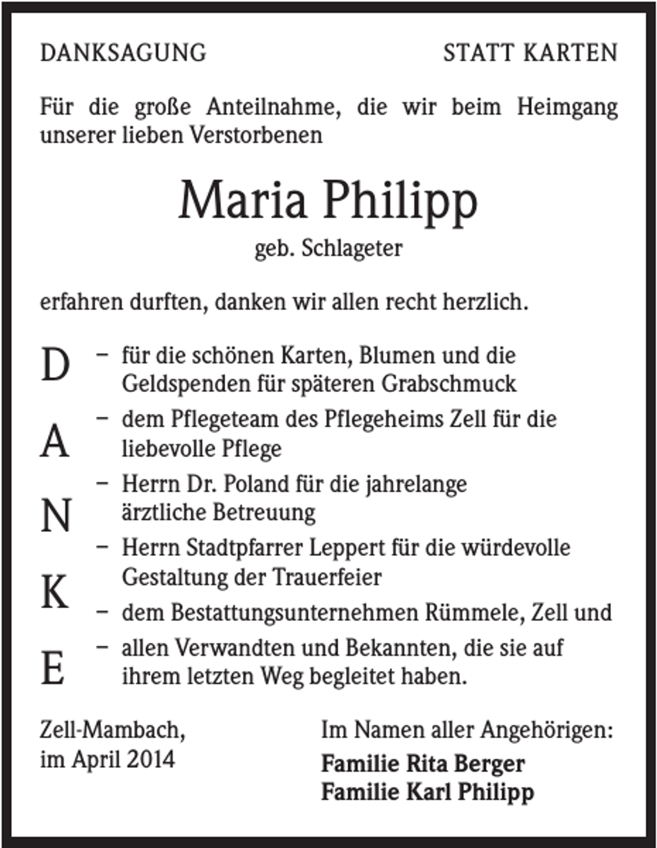 <p>DANKSAGUNG</p><p>STATT KARTEN</p><p>Für die große Anteilnahme, die wir beim Heimgang<br />unserer lieben Verstorbenen</p><p>Maria Philipp<br />geb. Schlageter<br />erfahren durften, danken wir allen recht herzlich.</p><p>D<br />A<br />N<br />K<br />E</p><p>– für die schönen Karten, Blumen und die<br />Geldspenden für späteren Grabschmuck<br />– dem Pflegeteam des Pflegeheims Zell für die<br />liebevolle Pflege<br />– Herrn Dr. Poland für die jahrelange<br />ärztliche Betreuung<br />– Herrn Stadtpfarrer Leppert für die würdevolle<br />Gestaltung der Trauerfeier<br />– dem Bestattungsunternehmen Rümmele, Zell und<br />– allen Verwandten und Bekannten, die sie auf<br />ihrem letzten Weg begleitet haben.</p><p>Zell-Mambach,<br />im April 2014</p><p>Im Namen aller Angehörigen:<br />Familie Rita Berger<br />Familie Karl Philipp</p>