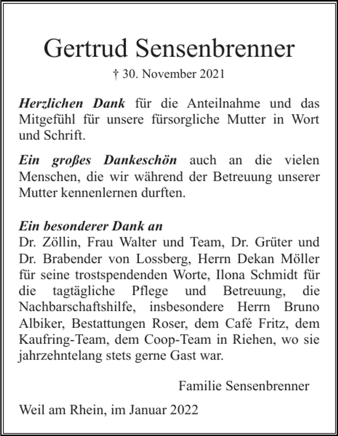 <p>Gertrud Sensenbrenner<br />† 30. November 2021</p><p>Herzlichen Dank für die Anteilnahme und das<br />Mitgefühl für unsere fürsorgliche Mutter in Wort<br />und Schrift.<br />Ein großes Dankeschön auch an die vielen<br />Menschen, die wir während der Betreuung unserer<br />Mutter kennenlernen durften.<br />Ein besonderer Dank an<br />Dr. Zöllin, Frau Walter und Team, Dr. Grüter und<br />Dr. Brabender von Lossberg, Herrn Dekan Möller<br />für seine trostspendenden Worte, Ilona Schmidt für<br />die tagtägliche Pflege und Betreuung, die<br />Nachbarschaftshilfe, insbesondere Herrn Bruno<br />Albiker, Bestattungen Roser, dem Café Fritz, dem<br />Kaufring-Team, dem Coop-Team in Riehen, wo sie<br />jahrzehntelang stets gerne Gast war.<br />Familie Sensenbrenner<br />Weil am Rhein, im Januar 2022</p>