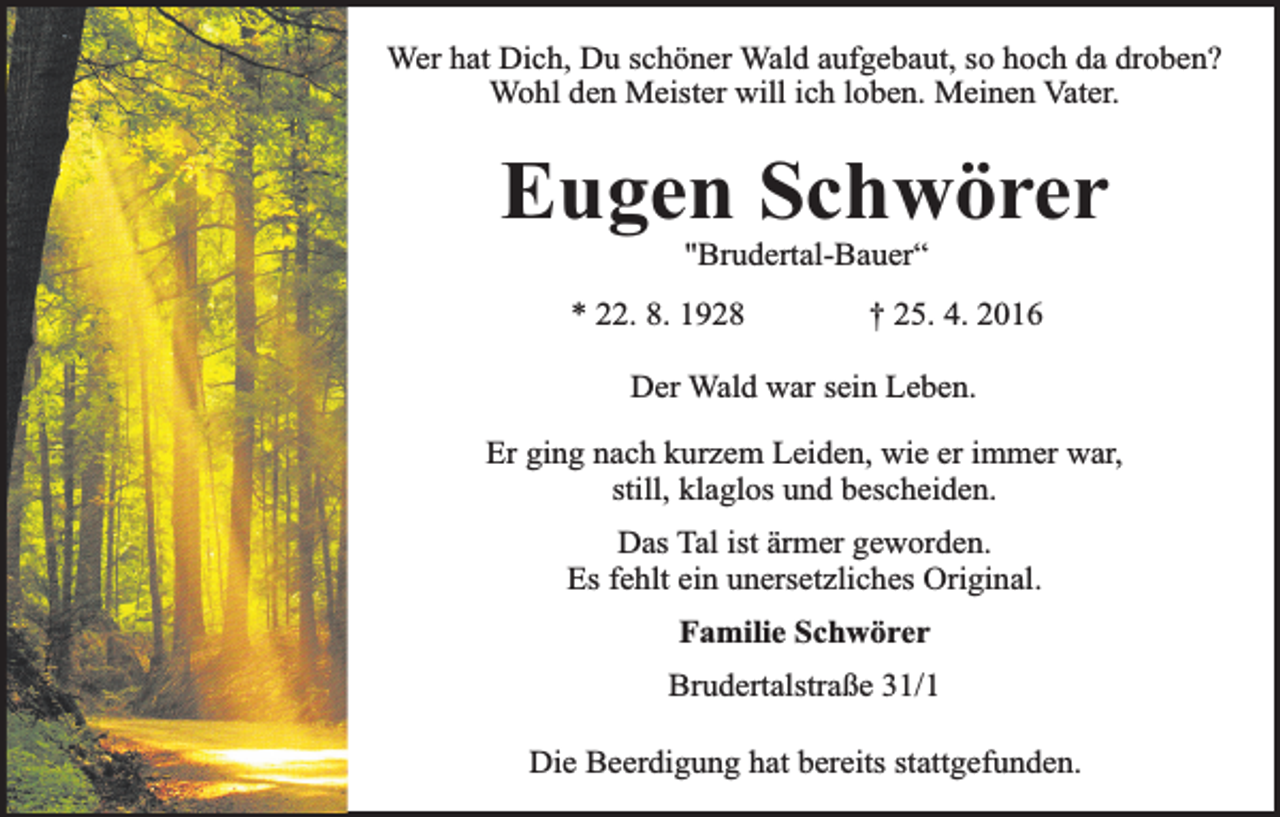 <p>Wer hat Dich, Du schöner Wald aufgebaut, so hoch da droben?<br />Wohl den Meister will ich loben. Meinen Vater.</p><p>Eugen Schwörer<br />"Brudertal-Bauer“</p><p>* 22. 8. 1928</p><p>† 25. 4. 2016</p><p>Der Wald war sein Leben.<br />Er ging nach kurzem Leiden, wie er immer war,<br />still, klaglos und bescheiden.<br />Das Tal ist ärmer geworden.<br />Es fehlt ein unersetzliches Original.<br />Familie Schwörer<br />Brudertalstraße 31/1<br />Die Beerdigung hat bereits stattgefunden.</p>
