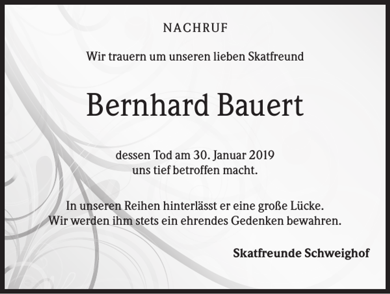 <p>NACHR U F<br />Wir trauern um unseren lieben Skatfreund</p><p>Bernhard Bauert<br />dessen Tod am 30. Januar 2019<br />uns tief betroffen macht.<br />In unseren Reihen hinterlässt er eine große Lücke.<br />Wir werden ihm stets ein ehrendes Gedenken bewahren.<br />Skatfreunde Schweighof</p>