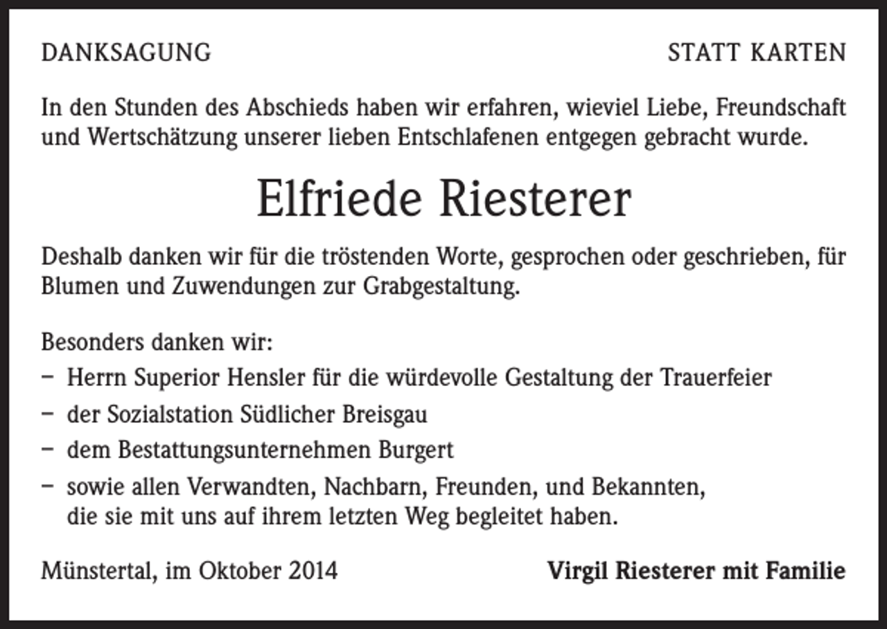 <p>DANKSAGUNG</p><p>STATT KARTEN</p><p>In den Stunden des Abschieds haben wir erfahren, wieviel Liebe, Freundschaft<br />und Wertschätzung unserer lieben Entschlafenen entgegen gebracht wurde.</p><p>Elfriede Riesterer<br />Deshalb danken wir für die tröstenden Worte, gesprochen oder geschrieben, für<br />Blumen und Zuwendungen zur Grabgestaltung.<br />Besonders danken wir:<br />– Herrn Superior Hensler für die würdevolle Gestaltung der Trauerfeier<br />– der Sozialstation Südlicher Breisgau<br />– dem Bestattungsunternehmen Burgert<br />– sowie allen Verwandten, Nachbarn, Freunden, und Bekannten,<br />die sie mit uns auf ihrem letzten Weg begleitet haben.<br />Münstertal, im Oktober 2014</p><p>Virgil Riesterer mit Familie</p>