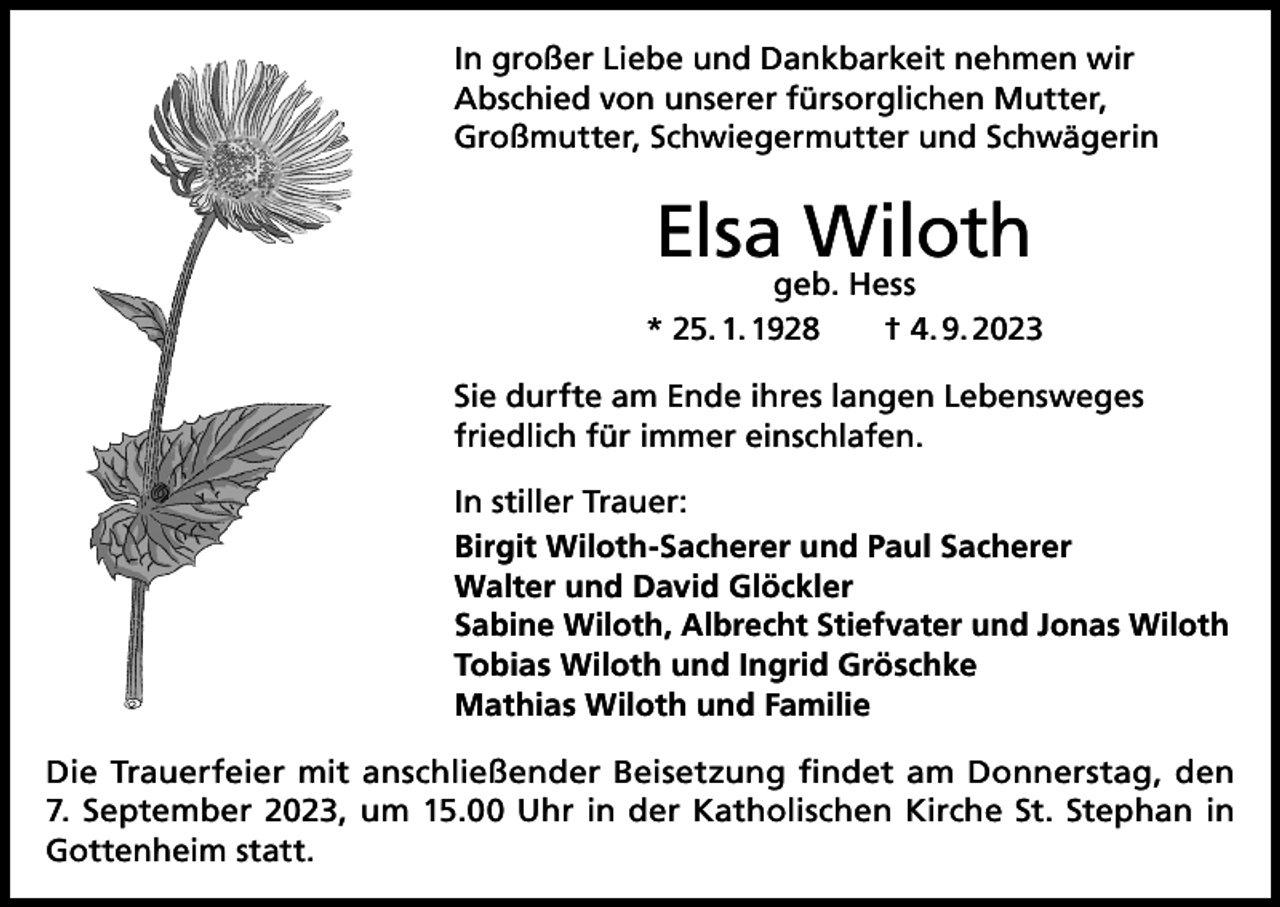 <p>In großer Liebe und Dankbarkeit nehmen wir<br />Abschied von unserer fürsorglichen Mutter,<br />Großmutter, Schwiegermutter und Schwägerin</p><p>Elsa Wiloth</p><p>geb. Hess<br />* 25. 1. 1928 † 4. 9. 2023<br />Sie durfte am Ende ihres langen Lebensweges<br />friedlich für immer einschlafen.<br />In stiller Trauer:<br />Birgit Wiloth-Sacherer und Paul Sacherer<br />Walter und David Glöckler<br />Sabine Wiloth, Albrecht Stiefvater und Jonas Wiloth<br />Tobias Wiloth und Ingrid Gröschke<br />Mathias Wiloth und Familie<br />Die Trauerfeier mit anschließender Beisetzung findet am Donnerstag, den<br />7. September 2023, um 15.00 Uhr in der Katholischen Kirche St. Stephan in<br />Gottenheim statt.</p>