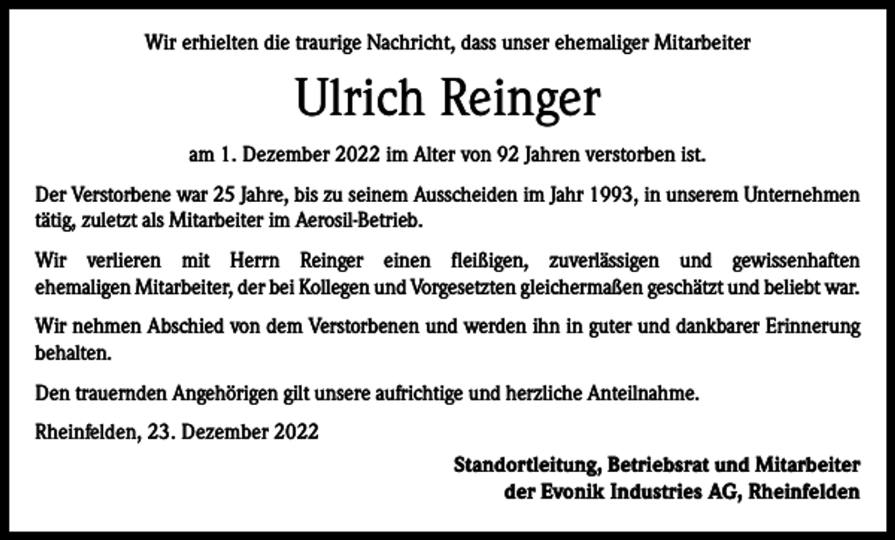 <p>Wir erhielten die traurige Nachricht, dass unser ehemaliger Mitarbeiter</p><p>Ulrich Reinger<br />am 1. Dezember 2022 im Alter von 92 Jahren verstorben ist.<br />Der Verstorbene war 25 Jahre, bis zu seinem Ausscheiden im Jahr 1993, in unserem Unternehmen<br />tätig, zuletzt als Mitarbeiter im Aerosil-Betrieb.<br />Wir verlieren mit Herrn Reinger einen fleißigen, zuverlässigen und gewissenhaften<br />ehemaligen Mitarbeiter, der bei Kollegen und Vorgesetzten gleichermaßen geschätzt und beliebt war.<br />Wir nehmen Abschied von dem Verstorbenen und werden ihn in guter und dankbarer Erinnerung<br />behalten.<br />Den trauernden Angehörigen gilt unsere aufrichtige und herzliche Anteilnahme.<br />Rheinfelden, 23. Dezember 2022<br />Standortleitung, Betriebsrat und Mitarbeiter<br />der Evonik Industries AG, Rheinfelden</p>