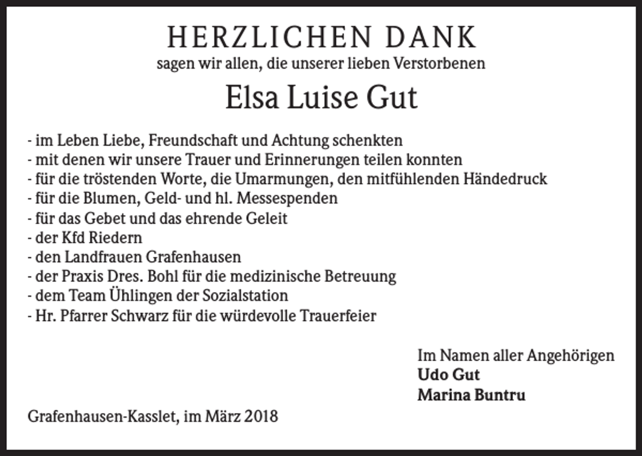 <p>H ERZLIC H EN D A N K<br />sagen wir allen, die unserer lieben Verstorbenen</p><p>Elsa Luise Gut<br />- im Leben Liebe, Freundschaft und Achtung schenkten<br />- mit denen wir unsere Trauer und Erinnerungen teilen konnten<br />- für die tröstenden Worte, die Umarmungen, den mitfühlenden Händedruck<br />- für die Blumen, Geld- und hl. Messespenden<br />- für das Gebet und das ehrende Geleit<br />- der Kfd Riedern<br />- den Landfrauen Grafenhausen<br />- der Praxis Dres. Bohl für die medizinische Betreuung<br />- dem Team Ühlingen der Sozialstation<br />- Hr. Pfarrer Schwarz für die würdevolle Trauerfeier<br />Im Namen aller Angehörigen<br />Udo Gut<br />Marina Buntru<br />Grafenhausen-Kasslet, im März 2018</p>