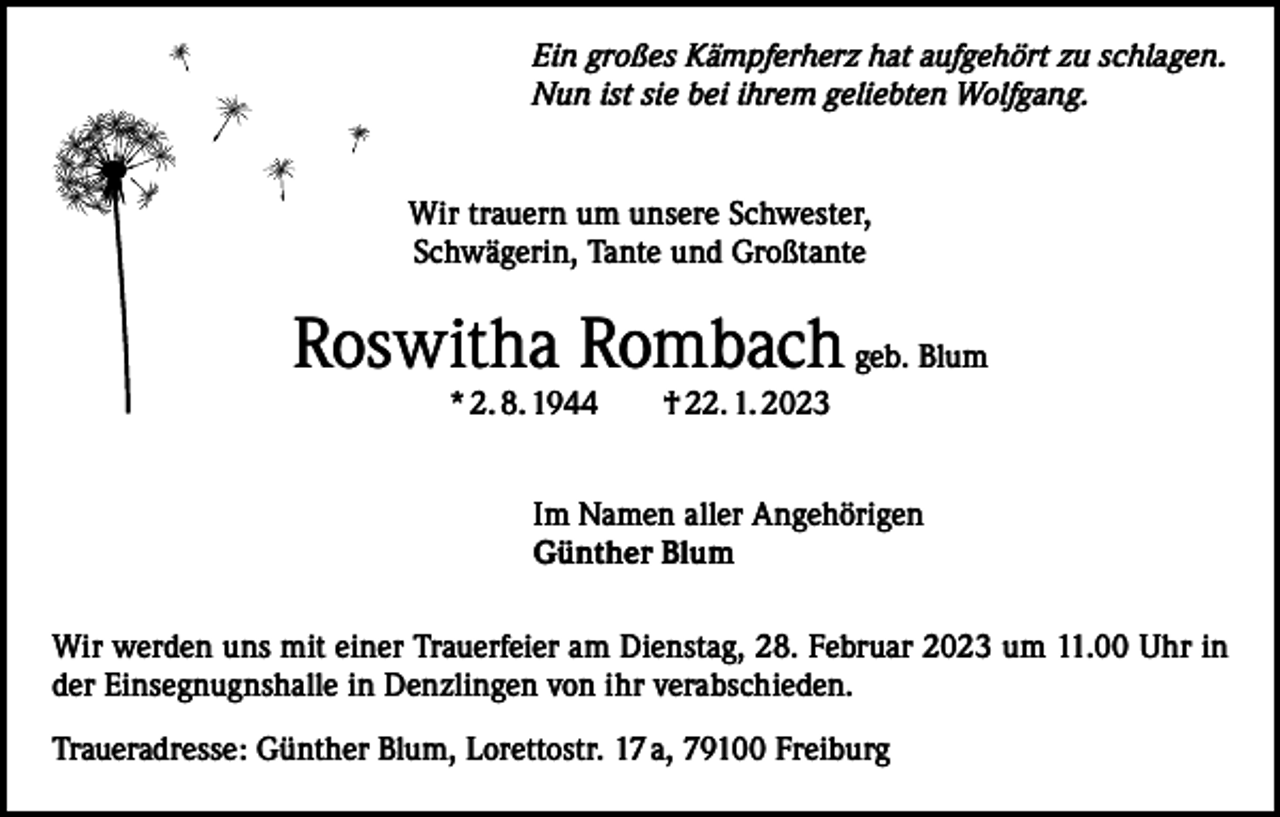 <p>Ein großes Kämpferherz hat aufgehört zu schlagen.<br />Nun ist sie bei ihrem geliebten Wolfgang.</p><p>Wir trauern um unsere Schwester,<br />Schwägerin, Tante und Großtante</p><p>Roswitha Rombach geb. Blum<br />* 2. 8. 1944 † 22. 1. 2023<br />Im Namen aller Angehörigen<br />Günther Blum<br />Wir werden uns mit einer Trauerfeier am Dienstag, 28. Februar 2023 um 11.00 Uhr in<br />der Einsegnugnshalle in Denzlingen von ihr verabschieden.<br />Traueradresse: Günther Blum, Lorettostr. 17 a, 79100 Freiburg</p>