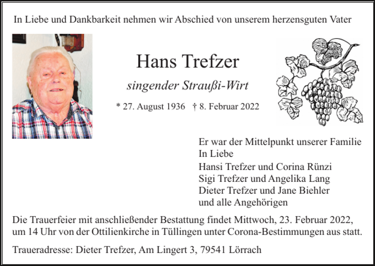 <p>In Liebe und Dankbarkeit nehmen wir Abschied von unserem herzensguten Vater</p><p>Hans Trefzer<br />singender Straußi-Wirt<br />* 27. August 1936 † 8. Februar 2022</p><p>Er war der Mittelpunkt unserer Familie<br />In Liebe<br />Hansi Trefzer und Corina Rünzi<br />Sigi Trefzer und Angelika Lang<br />Dieter Trefzer und Jane Biehler<br />und alle Angehörigen<br />Die Trauerfeier mit anschließender Bestattung findet Mittwoch, 23. Februar 2022,<br />um 14 Uhr von der Ottilienkirche in Tüllingen unter Corona-Bestimmungen aus statt.<br />Traueradresse: Dieter Trefzer, Am Lingert 3, 79541 Lörrach</p>