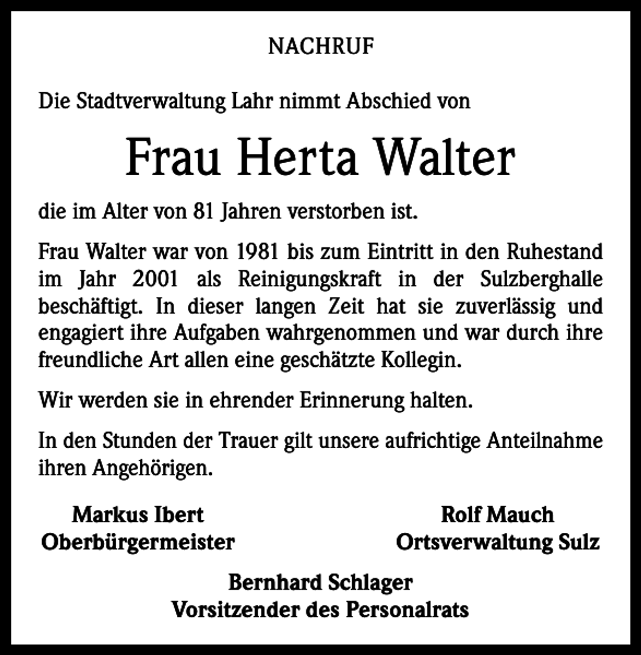 <p>NACHRUF<br />Die Stadtverwaltung Lahr nimmt Abschied von</p><p>Frau Herta Walter<br />die im Alter von 81 Jahren verstorben ist.<br />Frau Walter war von 1981 bis zum Eintritt in den Ruhestand<br />im Jahr 2001 als Reinigungskraft in der Sulzberghalle<br />­beschäftigt. In dieser langen Zeit hat sie zuverlässig und<br />­engagiert ihre Aufgaben wahrgenommen und war durch ihre<br />freundliche Art allen eine geschätzte Kollegin.<br />Wir werden sie in ehrender Erinnerung halten.<br />In den Stunden der Trauer gilt unsere aufrichtige Anteilnahme<br />ihren Angehörigen.<br />Markus Ibert<br />Oberbürgermeister</p><p>Rolf Mauch<br />Ortsverwaltung Sulz</p><p>Bernhard Schlager<br />Vorsitzender des Personalrats</p>