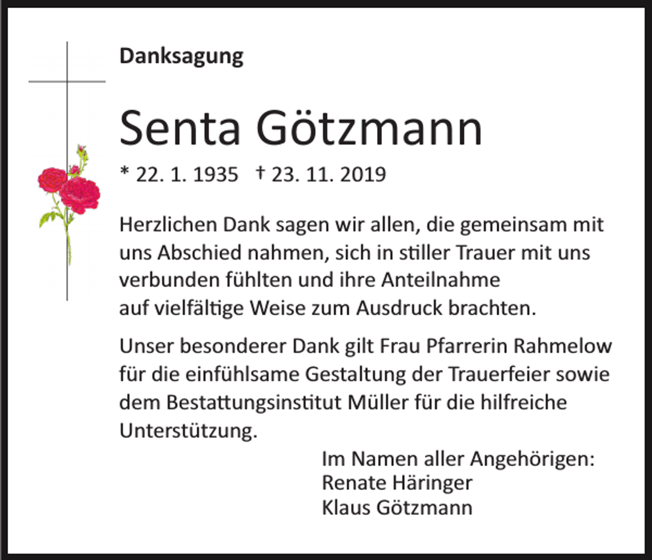 <p>Danksagung</p><p>Senta Götzmann<br />* 22. 1. 1935 † 23. 11. 2019<br />Herzlichen Dank sagen wir allen, die gemeinsam mit<br />uns Abschied nahmen, sich in s�ller Trauer mit uns<br />verbunden fühlten und ihre Anteilnahme<br />auf vielfäl�ge Weise zum Ausdruck brachten.<br />Unser besonderer Dank gilt Frau Pfarrerin Rahmelow<br />für die einfühlsame Gestaltung der Trauerfeier sowie<br />dem Besta�ungsins�tut Müller für die hilfreiche<br />Unterstützung.<br />Im Namen aller Angehörigen:<br />Renate Häringer<br />Klaus Götzmann</p>