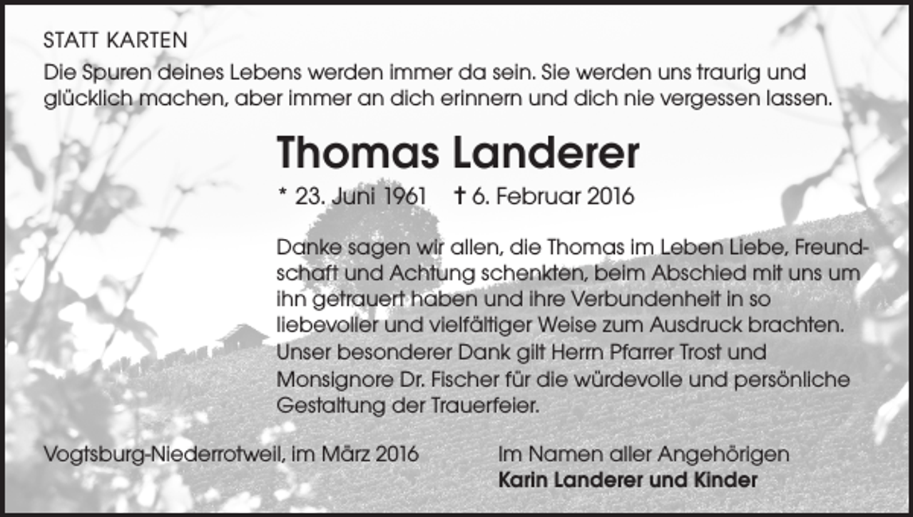 <p>STATT KARTEN<br />Die Spuren deines Lebens werden immer da sein. Sie werden uns traurig und<br />glücklich machen, aber immer an dich erinnern und dich nie vergessen lassen.</p><p>Thomas Landerer<br />* 23. Juni 1961 ✝ 6. Februar 2016<br />Danke sagen wir allen, die Thomas im Leben Liebe, Freundschaft und Achtung schenkten, beim Abschied mit uns um<br />ihn getrauert haben und ihre Verbundenheit in so<br />liebevoller und vielfältiger Weise zum Ausdruck brachten.<br />Unser besonderer Dank gilt Herrn Pfarrer Trost und<br />Monsignore Dr. Fischer für die würdevolle und persönliche<br />Gestaltung der Trauerfeier.<br />Vogtsburg-Niederrotweil, im März 2016 Im Namen aller Angehörigen<br />Karin Landerer und Kinder</p>