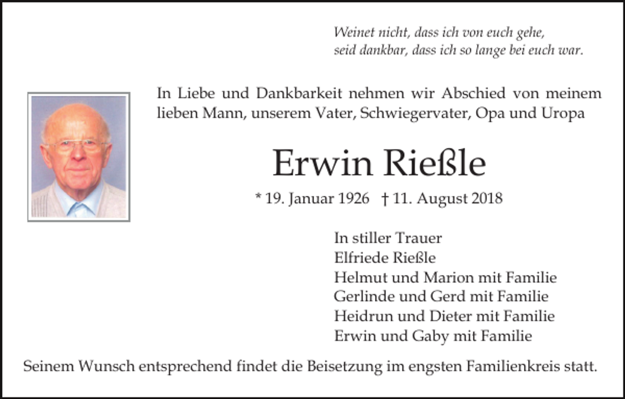 <p>Weinet nicht, dass ich von euch gehe,<br />seid dankbar, dass ich so lange bei euch war.</p><p>In Liebe und Dankbarkeit nehmen wir Abschied von meinem<br />lieben Mann, unserem Vater, Schwiegervater, Opa und Uropa</p><p>Erwin Rießle<br />* 19. Januar 1926 † 11. August 2018<br />In stiller Trauer<br />Elfriede Rießle<br />Helmut und Marion mit Familie<br />Gerlinde und Gerd mit Familie<br />Heidrun und Dieter mit Familie<br />Erwin und Gaby mit Familie<br />Seinem Wunsch entsprechend findet die Beisetzung im engsten Familienkreis statt.</p>