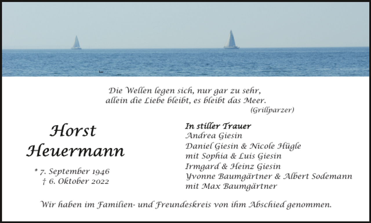 <p>Die Wellen legen sich, nur gar zu sehr,<br />allein die Liebe bleibt, es bleibt das Meer.<br />(Grillparzer)</p><p>* 7. September 1946<br />† 6. Oktober 2022</p><p>Andrea Giesin<br />Daniel Giesin &amp; Nicole Hügle<br />mit Sophia &amp; Luis Giesin<br />Irmgard &amp; Heinz Giesin<br />Yvonne Baumgärtner &amp; Albert Sodemann<br />mit Max Baumgärtner</p><p>Wir haben im Familien- und Freundeskreis von ihm Abschied genommen.</p>
