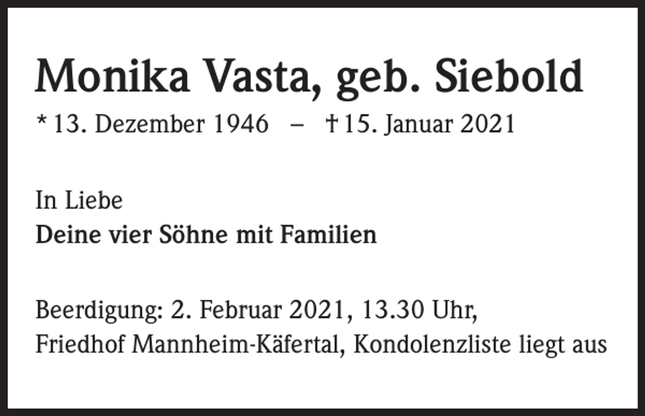 <p>Monika Vasta, geb. Siebold<br />* 13. Dezember 1946 – † 15. Januar 2021<br />In Liebe<br />Deine vier Söhne mit Familien<br />Beerdigung: 2. Februar 2021, 13.30 Uhr,<br />Friedhof Mannheim-Käfertal, Kondolenzliste liegt aus</p>