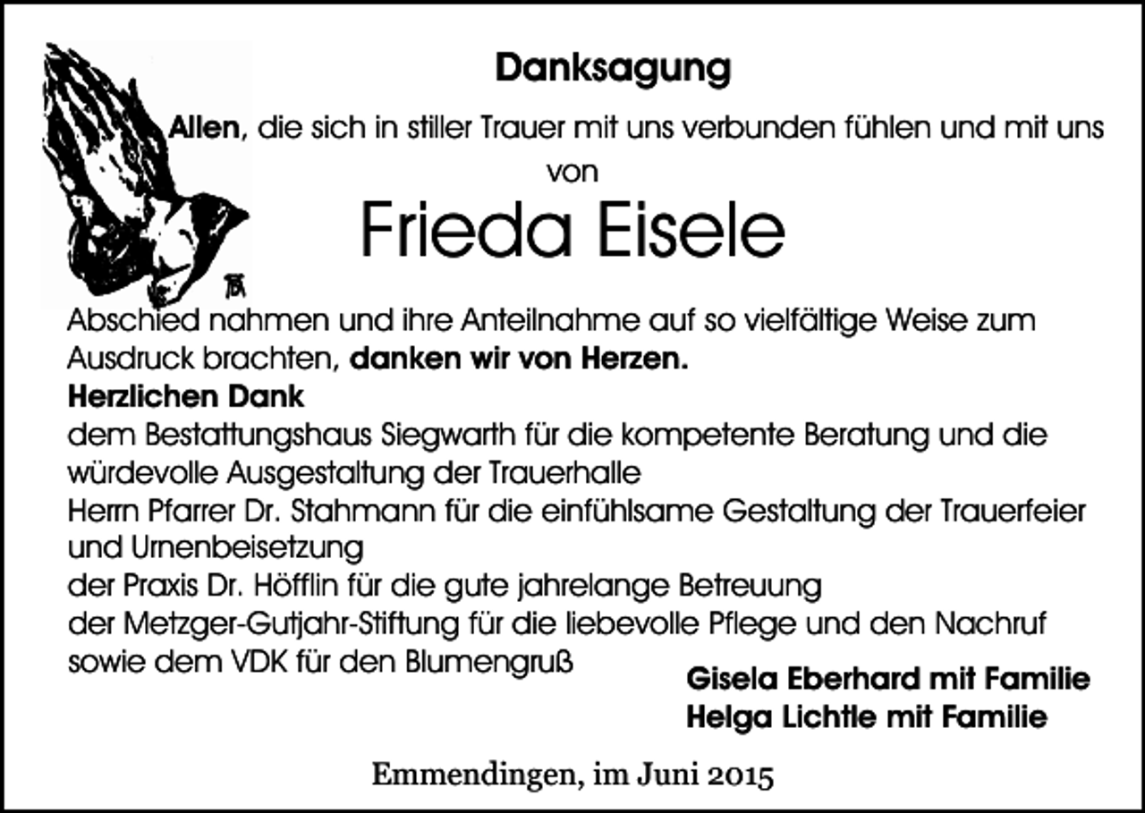 <p>Danksagung<br />Allen, die sich in stiller Trauer mit uns verbunden fühlen und mit uns<br />von</p><p>Frieda Eisele</p><p>Abschied nahmen und ihre Anteilnahme auf so vielfältige Weise zum<br />Ausdruck brachten, danken wir von Herzen.<br />Herzlichen Dank<br />dem Bestattungshaus Siegwarth für die kompetente Beratung und die<br />würdevolle Ausgestaltung der Trauerhalle<br />Herrn Pfarrer Dr. Stahmann für die einfühlsame Gestaltung der Trauerfeier<br />und Urnenbeisetzung<br />der Praxis Dr. Höfflin für die gute jahrelange Betreuung<br />der Metzger-Gutjahr-Stiftung für die liebevolle Pflege und den Nachruf<br />sowie dem VDK für den Blumengruß<br />Gisela Eberhard mit Familie<br />Helga Lichtle mit Familie<br />Emmendingen, im Juni 2015</p>