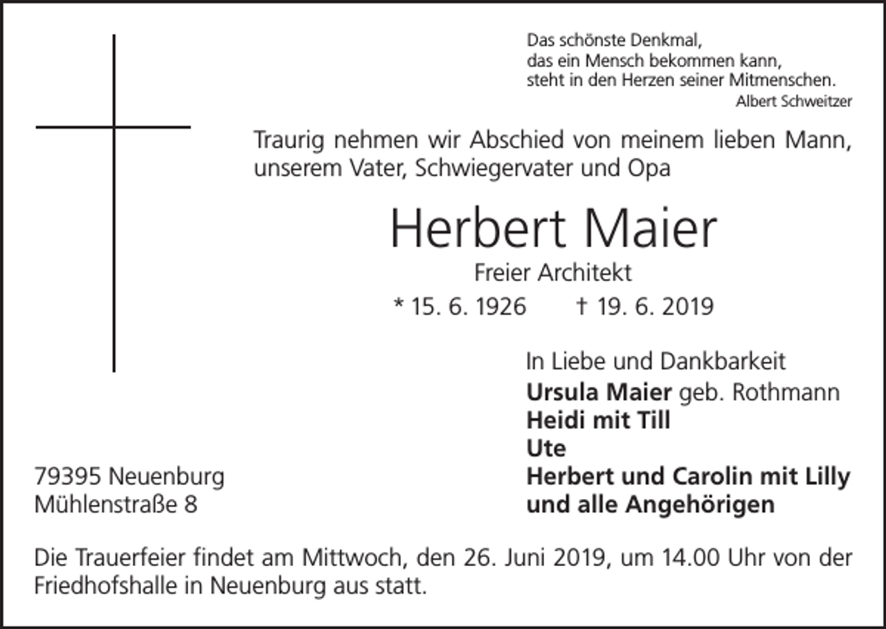 <p>Das schönste Denkmal,<br />das ein Mensch bekommen kann,<br />steht in den Herzen seiner Mitmenschen.</p><p>Albert Schweitzer</p><p>Traurig nehmen wir Abschied von meinem lieben Mann,<br />unserem Vater, Schwiegervater und Opa</p><p>Herbert Maier<br />Freier Architekt<br />* 15. 6. 1926 † 19. 6. 2019</p><p>In Liebe und Dankbarkeit</p><p>Ursula Maier geb. Rothmann</p><p>Heidi mit Till<br />Ute<br />79395 Neuenburg<br />Herbert und Carolin mit Lilly<br />Mühlenstraße 8<br />und alle Angehörigen<br />Die Trauerfeier findet am Mittwoch, den 26. Juni 2019, um 14.00 Uhr von der<br />Friedhofshalle in Neuenburg aus statt.</p>
