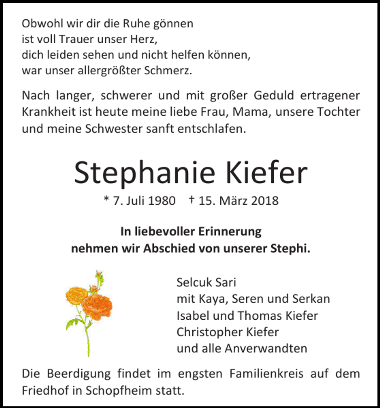 <p>Obwohl wir dir die Ruhe gönnen<br />ist voll Trauer unser Herz,<br />dich leiden sehen und nicht helfen können,<br />war unser allergrößter Schmerz.</p><p>Nach langer, schwerer und mit großer Geduld ertragener<br />Krankheit ist heute meine liebe Frau, Mama, unsere Tochter<br />und meine Schwester sanft entschlafen.</p><p>Stephanie Kiefer<br />* 7. Juli 1980 † 15. März 2018</p><p>In liebevoller Erinnerung<br />nehmen wir Abschied von unserer Stephi.<br />Selcuk Sari<br />mit Kaya, Seren und Serkan<br />Isabel und Thomas Kiefer<br />Christopher Kiefer<br />und alle Anverwandten<br />Die Beerdigung findet im engsten Familienkreis auf dem<br />Friedhof in Schopfheim statt.</p>