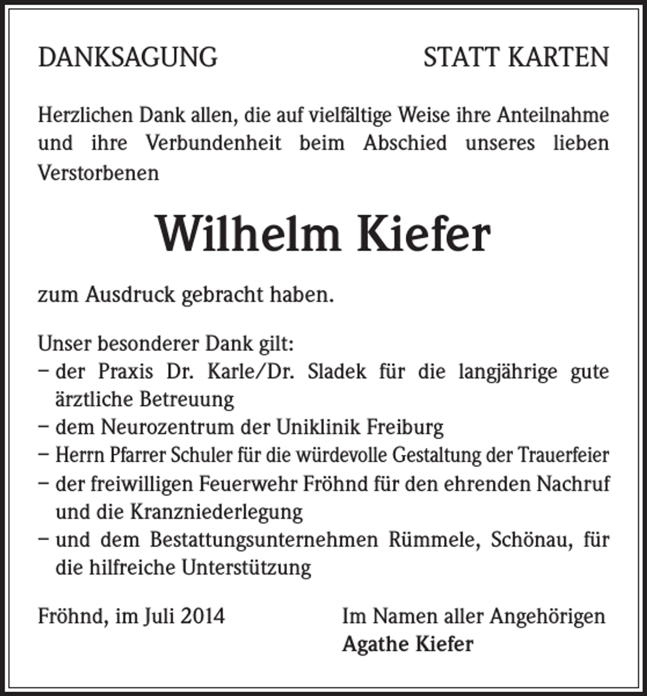 <p>DANKSAGUNG</p><p>STATT KARTEN</p><p>Herzlichen Dank allen, die auf vielfältige Weise ihre Anteilnahme<br />und ihre Verbundenheit beim Abschied unseres lieben<br />Verstorbenen</p><p>Wilhelm Kiefer<br />zum Ausdruck gebracht haben.<br />Unser besonderer Dank gilt:<br />– der Praxis Dr. Karle/Dr. Sladek für die langjährige gute<br />ärztliche Betreuung<br />– dem Neurozentrum der Uniklinik Freiburg<br />– Herrn Pfarrer Schuler für die würdevolle Gestaltung der Trauerfeier<br />– der freiwilligen Feuerwehr Fröhnd für den ehrenden Nachruf<br />und die Kranzniederlegung<br />– und dem Bestattungsunternehmen Rümmele, Schönau, für<br />die hilfreiche Unterstützung<br />Fröhnd, im Juli 2014</p><p>Im Namen aller Angehörigen<br />Agathe Kiefer</p>