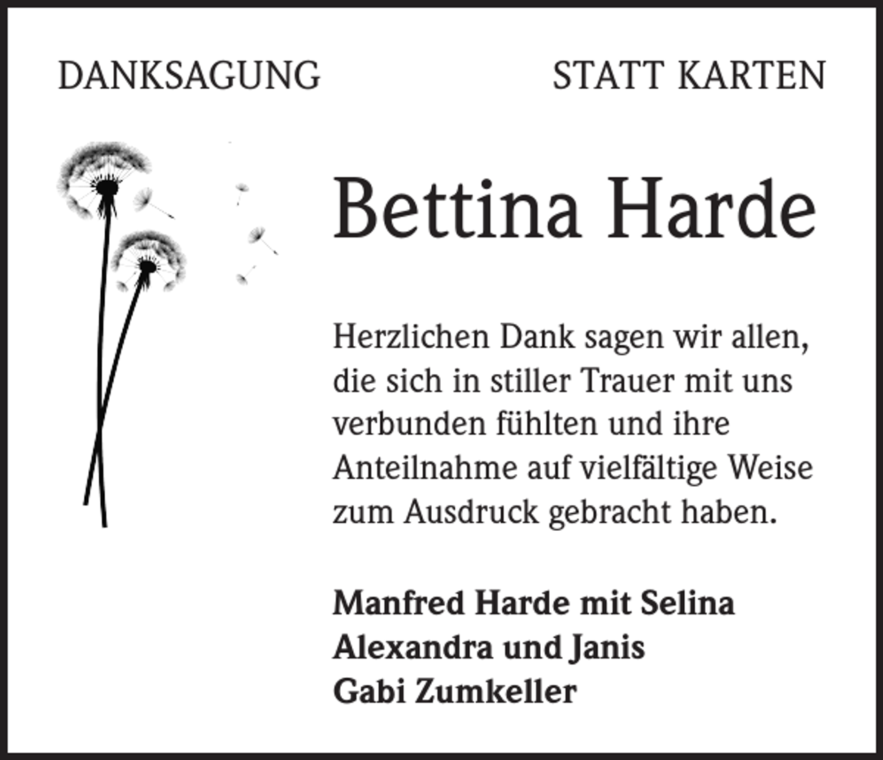 <p>DANKSAGUNG</p><p>STATT KARTEN</p><p>Bettina Harde<br />Herzlichen Dank sagen wir allen,<br />die sich in stiller Trauer mit uns<br />verbunden fühlten und ihre<br />Anteilnahme auf vielfältige Weise<br />zum Ausdruck gebracht haben.<br />Manfred Harde mit Selina<br />Alexandra und Janis<br />Gabi Zumkeller</p>