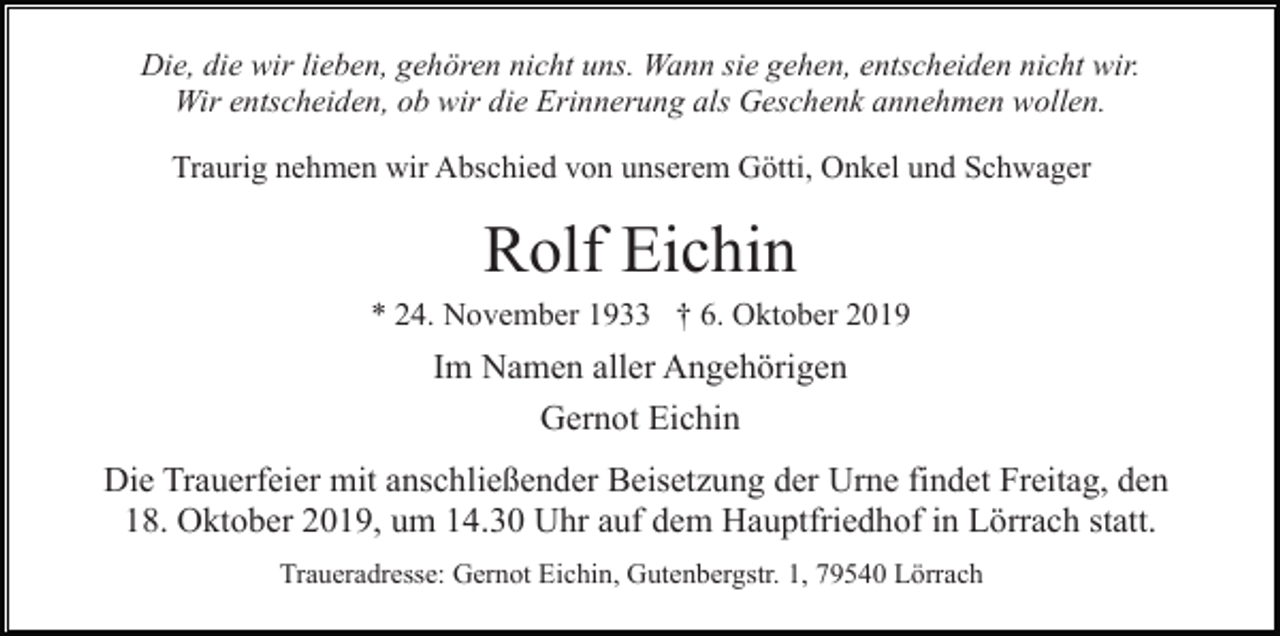 <p>Die, die wir lieben, gehören nicht uns. Wann sie gehen, entscheiden nicht wir.<br />Wir entscheiden, ob wir die Erinnerung als Geschenk annehmen wollen.<br />Traurig nehmen wir Abschied von unserem Götti, Onkel und Schwager</p><p>Rolf Eichin<br />* 24. November 1933 † 6. Oktober 2019</p><p>Im Namen aller Angehörigen<br />Gernot Eichin<br />Die Trauerfeier mit anschließender Beisetzung der Urne findet Freitag, den<br />18. Oktober 2019, um 14.30 Uhr auf dem Hauptfriedhof in Lörrach statt.<br />Traueradresse: Gernot Eichin, Gutenbergstr. 1, 79540 Lörrach</p>