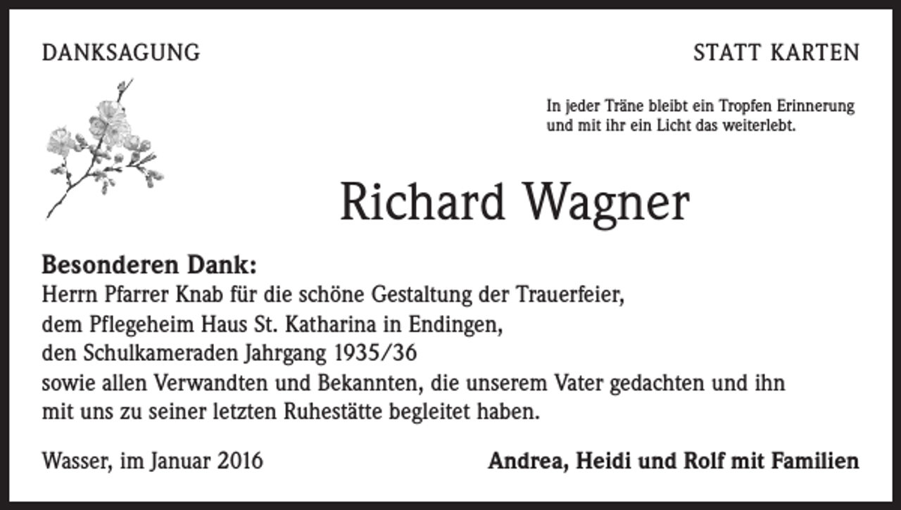 <p>DANKSAGUNG</p><p>STATT KARTEN<br />In jeder Träne bleibt ein Tropfen Erinnerung<br />und mit ihr ein Licht das weiterlebt.</p><p>Richard Wagner<br />Besonderen Dank:</p><p>Herrn Pfarrer Knab für die schöne Gestaltung der Trauerfeier,<br />dem Pflegeheim Haus St. Katharina in Endingen,<br />den Schulkameraden Jahrgang 1935/36<br />sowie allen Verwandten und Bekannten, die unserem Vater gedachten und ihn<br />mit uns zu seiner letzten Ruhestätte begleitet haben.<br />Wasser, im Januar 2016</p><p>Andrea, Heidi und Rolf mit Familien</p>