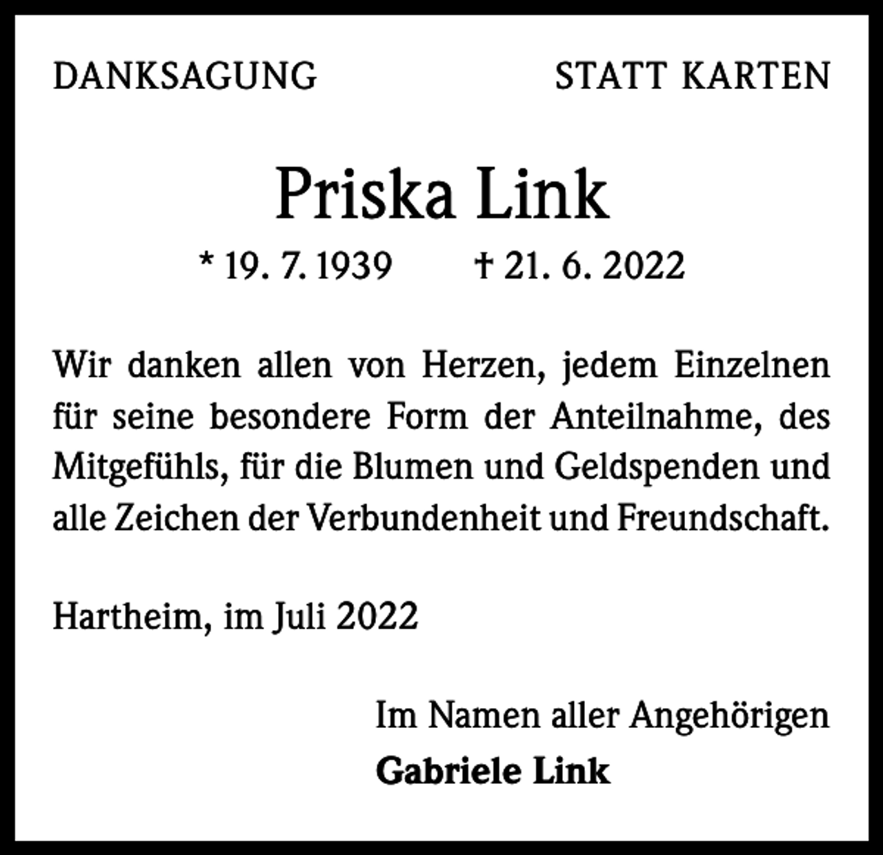 <p>DANKSAGUNG</p><p>STATT KARTEN</p><p>Priska Link<br />* 19. 7. 1939 † 21. 6. 2022<br />Wir danken allen von Herzen, jedem Einzelnen<br />für seine besondere Form der Anteilnahme, des<br />Mitgefühls, für die Blumen und Geldspenden und<br />alle Zeichen der Verbundenheit und Freundschaft.<br />Hartheim, im Juli 2022<br />Im Namen aller Angehörigen<br />Gabriele Link</p>
