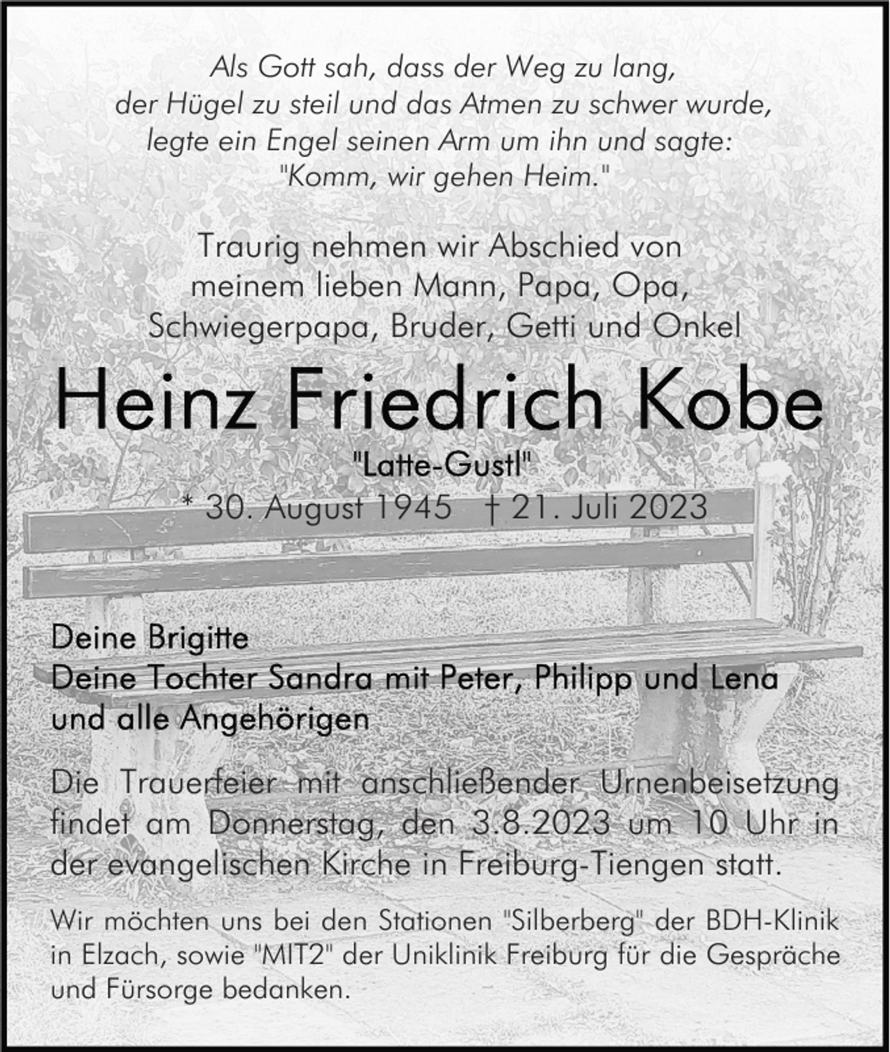 <p>Als Gott sah, dass der Weg zu lang,<br />der Hügel zu steil und das Atmen zu schwer wurde,<br />legte ein Engel seinen Arm um ihn und sagte:<br />"Komm, wir gehen Heim."</p><p>Traurig nehmen wir Abschied von<br />meinem lieben Mann, Papa, Opa,<br />Schwiegerpapa, Bruder, Getti und Onkel</p><p>* 30. August 1945 † 21. Juli 2023</p><p>Die Trauerfeier mit anschließender Urnenbeisetzung<br />findet am Donnerstag, den 3.8.2023 um 10 Uhr in<br />der evangelischen Kirche in Freiburg-Tiengen statt.<br />Wir möchten uns bei den Stationen "Silberberg" der BDH-Klinik<br />in Elzach, sowie "MIT2" der Uniklinik Freiburg für die Gespräche<br />und Fürsorge bedanken.</p>