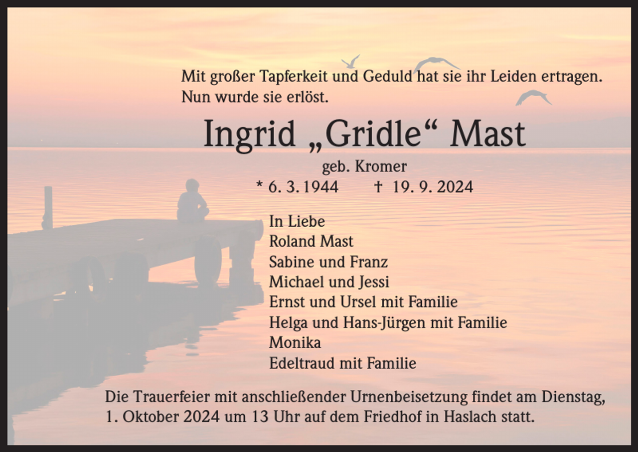 <p>Mit großer Tapferkeit und Geduld hat sie ihr Leiden ertragen.<br />Nun wurde sie erlöst.</p><p>Ingrid „Gridle“ Mast<br />geb. Kromer<br />* 6. 3. 1944 † 19. 9. 2024</p><p>In Liebe</p><p>Roland Mast</p><p>Sabine und Franz</p><p>Michael und Jessi</p><p>Ernst und Ursel mit Familie</p><p>Helga und Hans-Jürgen mit Familie<br />Monika</p><p>Edeltraud mit Familie</p><p>Die Trauerfeier mit anschließender Urnenbeisetzung findet am Dienstag,<br />1. Oktober 2024 um 13 Uhr auf dem Friedhof in Haslach statt.</p>