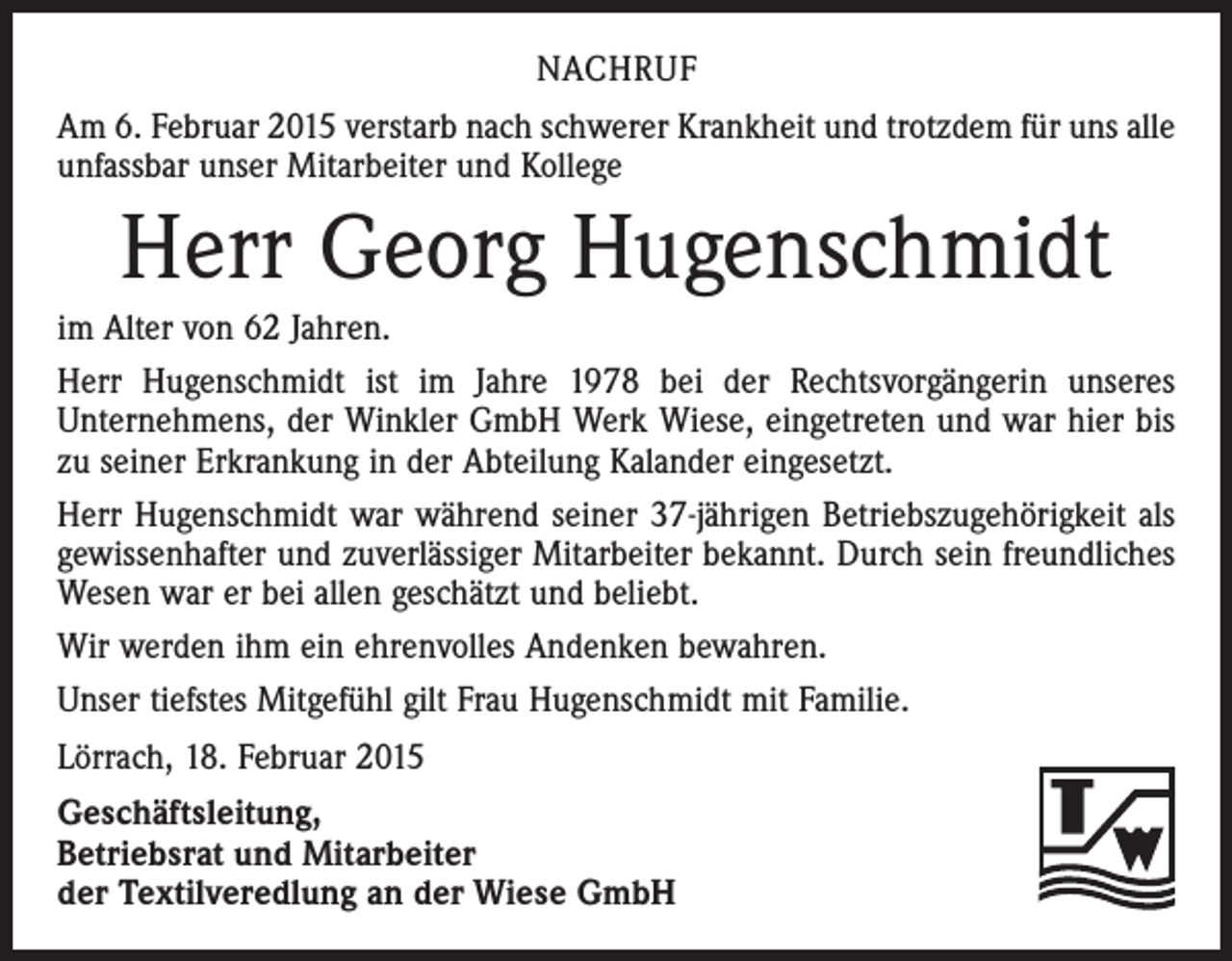 <p>NACHRUF<br />Am 6. Februar 2015 verstarb nach schwerer Krankheit und trotzdem für uns alle<br />unfassbar unser Mitarbeiter und Kollege</p><p>Herr Georg Hugenschmidt<br />im Alter von 62 Jahren.<br />Herr Hugenschmidt ist im Jahre 1978 bei der Rechtsvorgängerin unseres<br />­Unternehmens, der Winkler GmbH Werk Wiese, eingetreten und war hier bis<br />zu seiner Erkrankung in der Abteilung Kalander eingesetzt.<br />Herr Hugenschmidt war während seiner 37-jährigen Betriebszugehörigkeit als<br />gewissenhafter und zuver­lässiger Mitarbeiter bekannt. Durch sein freundliches<br />Wesen war er bei allen geschätzt und beliebt.<br />Wir werden ihm ein ehrenvolles Andenken bewahren.<br />Unser tiefstes Mitgefühl gilt Frau Hugenschmidt mit Familie.<br />Lörrach, 18. Februar 2015<br />Geschäftsleitung,<br />Betriebsrat und Mitarbeiter<br />der Textilveredlung an der Wiese GmbH</p>