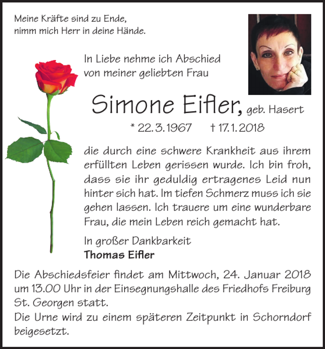 <p>Meine Kräfte sind zu Ende,<br />nimm mich Herr in deine Hände.</p><p>In Liebe nehme ich Abschied<br />von meiner geliebten Frau</p><p>Simone Eifler, geb. Hasert<br />* 22. 3. 1967 † 17. 1. 2018</p><p>die durch eine schwere Krankheit aus ihrem<br />erfüllten Leben gerissen wurde. Ich bin froh,<br />dass sie ihr geduldig ertragenes Leid nun<br />hinter sich hat. Im tiefen Schmerz muss ich sie<br />gehen lassen. Ich trauere um eine wunderbare<br />Frau, die mein Leben reich gemacht hat.<br />In großer Dankbarkeit<br />Thomas Eifler<br />Die Abschiedsfeier findet am Mittwoch, 24. Januar 2018<br />um 13.00 Uhr in der Einsegnungshalle des Friedhofs Freiburg<br />St. Georgen statt.<br />Die Urne wird zu einem späteren Zeitpunkt in Schorndorf<br />beigesetzt.</p>
