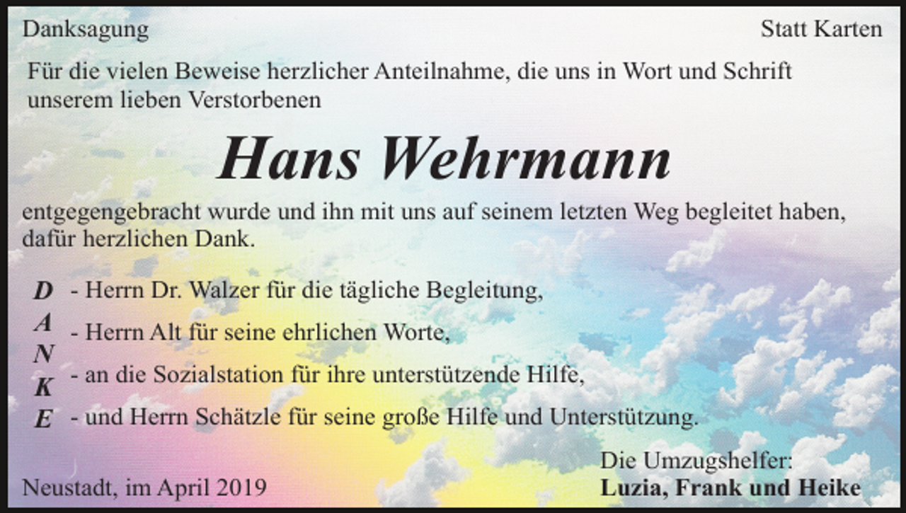 <p>Danksagung</p><p>Statt Karten</p><p>Für die vielen Beweise herzlicher Anteilnahme, die uns in Wort und Schrift<br />unserem lieben Verstorbenen</p><p>Hans Wehrmann<br />entgegengebracht wurde und ihn mit uns auf seinem letzten Weg begleitet haben,<br />dafür herzlichen Dank.</p><p>D<br />A<br />N<br />K<br />E</p><p>- Herrn Dr. Walzer für die tägliche Begleitung,<br />- Herrn Alt für seine ehrlichen Worte,<br />- an die Sozialstation für ihre unterstützende Hilfe,<br />- und Herrn Schätzle für seine große Hilfe und Unterstützung.</p><p>Neustadt, im April 2019</p><p>Die Umzugshelfer:<br />Luzia, Frank und Heike</p>