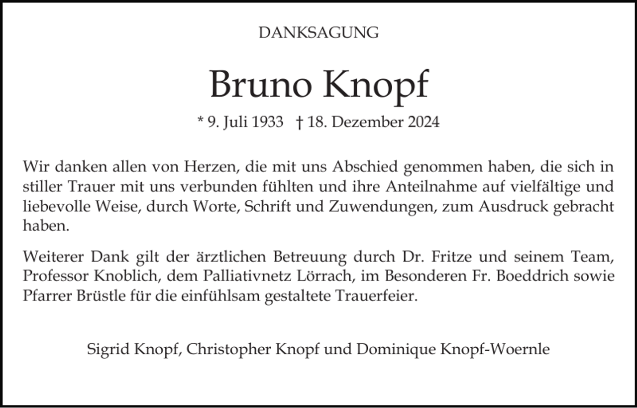 <p>DANKSAGUNG</p><p>Bruno Knopf<br />* 9. Juli 1933 † 18. Dezember 2024<br />Wir danken allen von Herzen, die mit uns Abschied genommen haben, die sich in<br />stiller Trauer mit uns verbunden fühlten und ihre Anteilnahme auf vielfältige und<br />liebevolle Weise, durch Worte, Schrift und Zuwendungen, zum Ausdruck gebracht<br />haben.<br />Weiterer Dank gilt der ärztlichen Betreuung durch Dr. Fritze und seinem Team,<br />Professor Knoblich, dem Palliativnetz Lörrach, im Besonderen Fr. Boeddrich sowie<br />Pfarrer Brüstle für die einfühlsam gestaltete Trauerfeier.<br />Sigrid Knopf, Christopher Knopf und Dominique Knopf-Woernle</p>