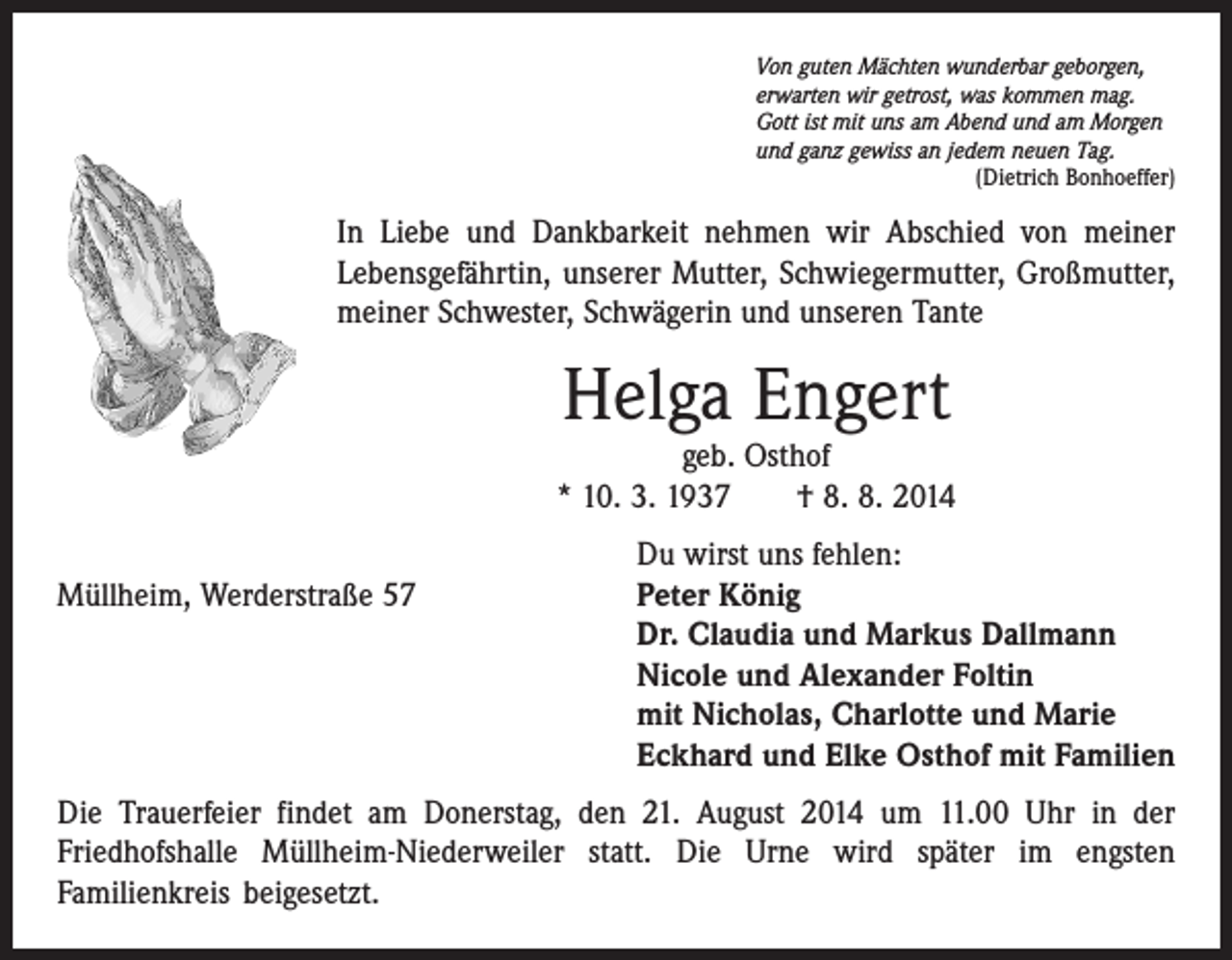 <p>Von guten Mächten wunderbar geborgen,<br />erwarten wir getrost, was kommen mag.<br />Gott ist mit uns am Abend und am Morgen<br />und ganz gewiss an jedem neuen Tag.</p><p>(Dietrich Bonhoeffer)</p><p>In Liebe und Dankbarkeit nehmen wir Abschied von meiner<br />Lebensgefährtin, unserer Mutter, Schwiegermutter, Großmutter,<br />meiner Schwester, Schwägerin und unseren Tante</p><p>Helga Engert</p><p>geb. Osthof<br />* 10. 3. 1937 † 8. 8. 2014</p><p>Müllheim, Werderstraße 57</p><p>Du wirst uns fehlen:<br />Peter König<br />Dr. Claudia und Markus Dallmann<br />Nicole und Alexander Foltin<br />mit Nicholas, Charlotte und Marie<br />Eckhard und Elke Osthof mit Familien</p><p>Die Trauerfeier findet am Donerstag, den 21. August 2014 um 11.00 Uhr in der<br />­Friedhofshalle Müllheim-Niederweiler statt. Die Urne wird später im engsten<br />­Familienkreis beigesetzt.</p>