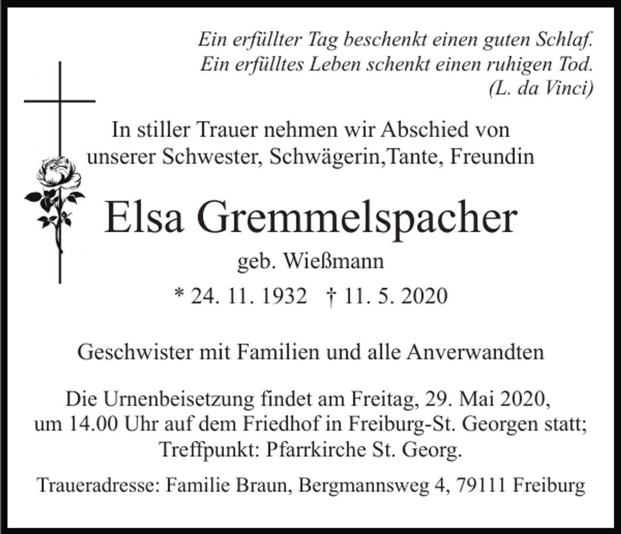 <p>Ein erfüllter Tag beschenkt einen guten Schlaf.<br />Ein erfülltes Leben schenkt einen ruhigen Tod.<br />(L. da Vinci)</p><p>In stiller Trauer nehmen wir Abschied von<br />unserer Schwester, Schwägerin,Tante, Freundin</p><p>Elsa Gremmelspacher<br />geb. Wießmann<br />* 24. 11. 1932 † 11. 5. 2020<br />Geschwister mit Familien und alle Anverwandten<br />Die Urnenbeisetzung findet am Freitag, 29. Mai 2020,<br />um 14.00 Uhr auf dem Friedhof in Freiburg-St. Georgen statt;<br />Treffpunkt: Pfarrkirche St. Georg.<br />Traueradresse: Familie Braun, Bergmannsweg 4, 79111 Freiburg</p>
