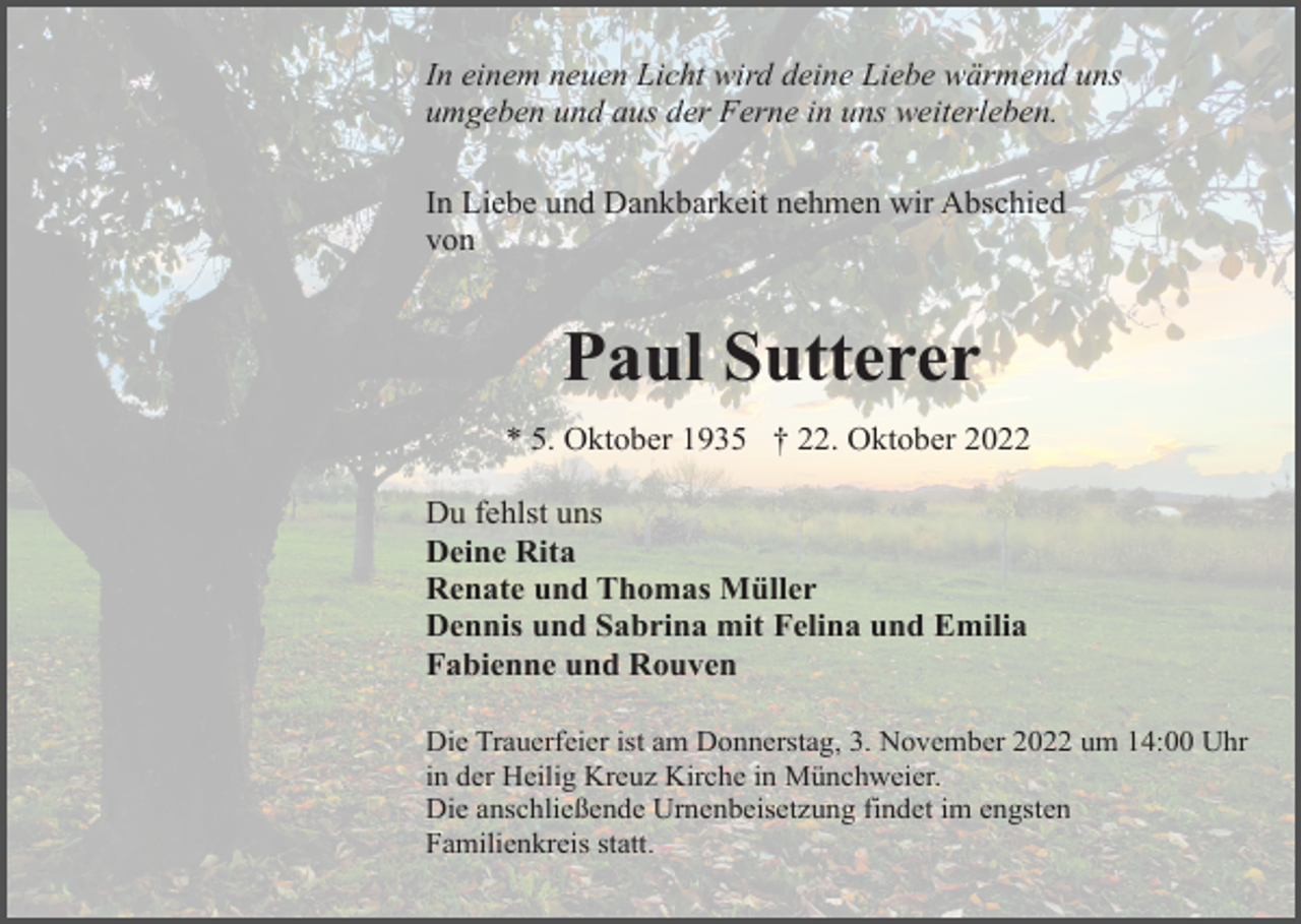 <p>In einem neuen Licht wird deine Liebe wärmend uns<br />umgeben und aus der Ferne in uns weiterleben.<br />In Liebe und Dankbarkeit nehmen wir Abschied<br />von</p><p>Paul Sutterer<br />* 5. Oktober 1935 † 22. Oktober 2022<br />Du fehlst uns<br />Deine Rita<br />Renate und Thomas Müller<br />Dennis und Sabrina mit Felina und Emilia<br />Fabienne und Rouven<br />Die Trauerfeier ist am Donnerstag, 3. November 2022 um 14:00 Uhr<br />in der Heilig Kreuz Kirche in Münchweier.<br />Die anschließende Urnenbeisetzung findet im engsten<br />Familienkreis statt.</p>