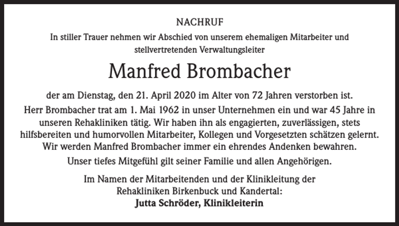 <p>NACHRUF<br />In stiller Trauer nehmen wir Abschied von unserem ehemaligen Mitarbeiter und<br />stellvertretenden Verwaltungsleiter</p><p>Manfred Brombacher<br />der am Dienstag, den 21. April 2020 im Alter von 72 Jahren verstorben ist.<br />Herr Brombacher trat am 1. Mai 1962 in unser Unternehmen ein und war 45 Jahre in<br />unseren Rehakliniken tätig. Wir haben ihn als engagierten, zuverlässigen, stets<br />hilfsbereiten und humorvollen Mitarbeiter, Kollegen und Vorgesetzten schätzen gelernt.<br />Wir werden Manfred Brombacher immer ein ehrendes Andenken bewahren.<br />Unser tiefes Mitgefühl gilt seiner Familie und allen Angehörigen.<br />Im Namen der Mitarbeitenden und der Klinikleitung der<br />Rehakliniken Birkenbuck und Kandertal:<br />Jutta Schröder, Klinikleiterin</p>