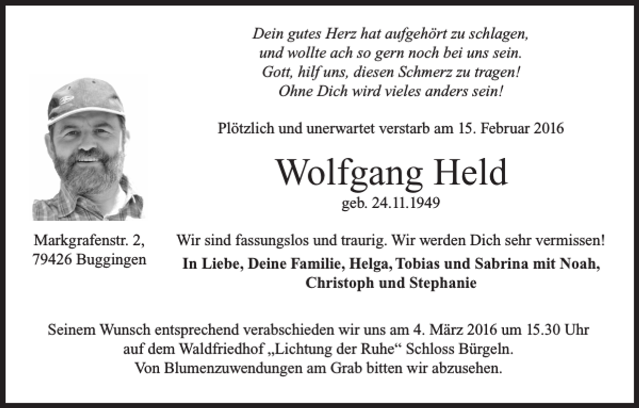 <p>Dein gutes Herz hat aufgehört zu schlagen,<br />und wollte ach so gern noch bei uns sein.<br />Gott, hilf uns, diesen Schmerz zu tragen!<br />Ohne Dich wird vieles anders sein!<br />Plötzlich und unerwartet verstarb am 15. Februar 2016</p><p>Wolfgang Held<br />geb. 24.11.1949<br />Markgrafenstr. 2,<br />79426 Buggingen</p><p>Wir sind fassungslos und traurig. Wir werden Dich sehr vermissen!<br />In Liebe, Deine Familie, Helga, Tobias und Sabrina mit Noah,<br />Christoph und Stephanie</p><p>Seinem Wunsch entsprechend verabschieden wir uns am 4. März 2016 um 15.30 Uhr<br />auf dem Waldfriedhof „Lichtung der Ruhe“ Schloss Bürgeln.<br />Von Blumenzuwendungen am Grab bitten wir abzusehen.</p>