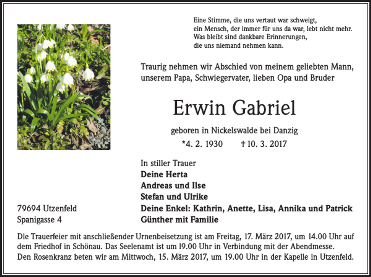 <p>Eine Stimme, die uns vertaut war schweigt,<br />ein Mensch, der immer für uns da war, lebt nicht mehr.<br />Was bleibt sind dankbare Erinnerungen,<br />die uns niemand nehmen kann.</p><p>Traurig nehmen wir Abschied von meinem geliebten Mann,<br />unserem Papa, Schwiegervater, lieben Opa und Bruder</p><p>Erwin Gabriel<br />geboren in Nickelswalde bei Danzig<br />*4. 2. 1930 † 10. 3. 2019694 Utzenfeld<br />Spanigasse 4</p><p>In stiller Trauer<br />Deine Herta<br />Andreas und Ilse<br />Stefan und Ulrike<br />Deine Enkel: Kathrin, Anette, Lisa, Annika und Patrick<br />Günther mit Familie</p><p>Dle Trauerfeier mit anschließender Urnenbeisetzung ist am Freitag, 17. März 2017, um 14.00 Uhr auf<br />dem Friedhof in Schönau. Das Seelenamt ist um l9.00 Uhr in Verbindung mit der Abendmesse.<br />Den Rosenkranz beten wir am Mittwoch, 15. März 2017, um 19.00 Uhr in der Kapelle in ­Utzenfeld.</p>