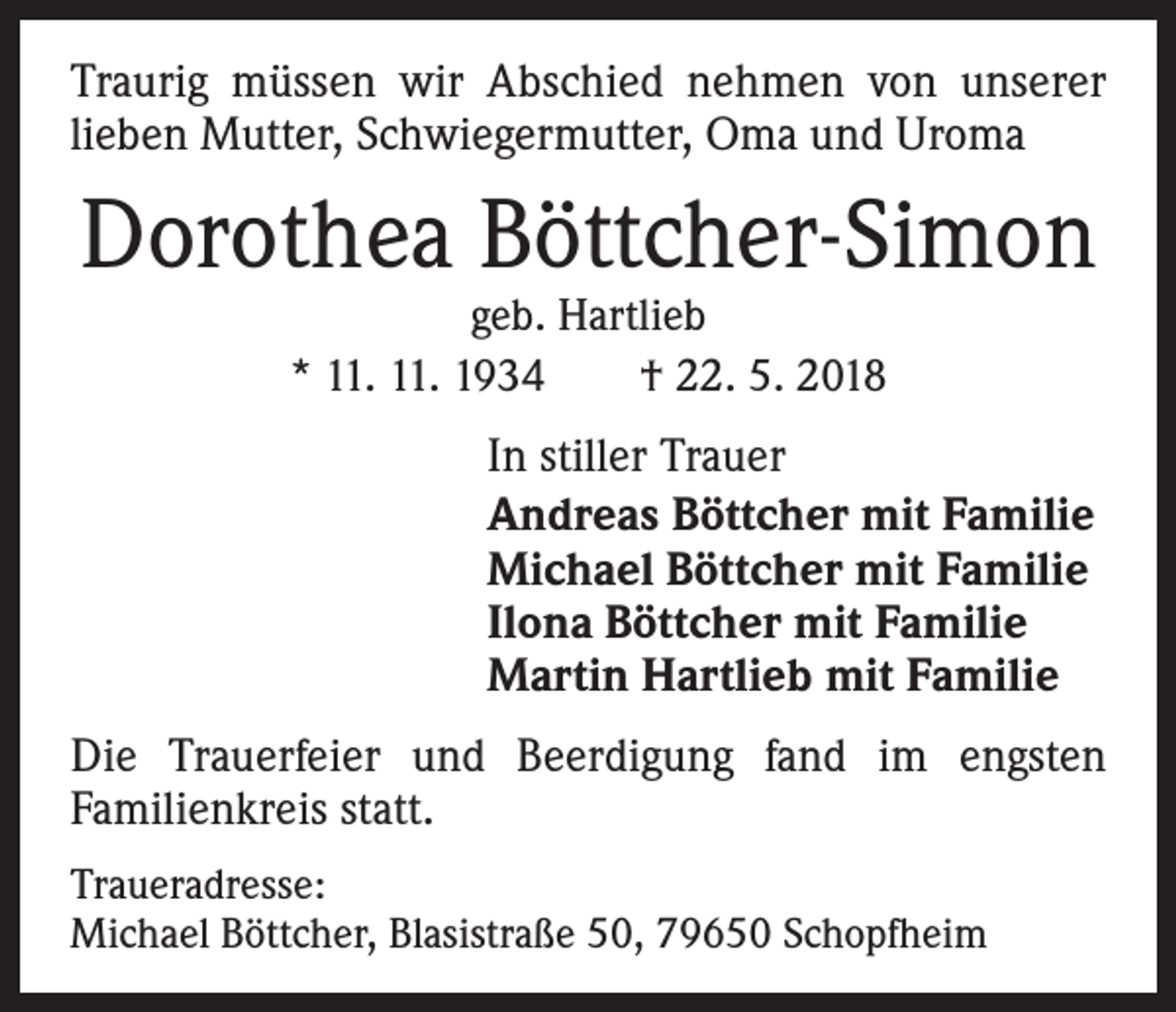 <p>Traurig müssen wir Abschied nehmen von unserer<br />­lieben Mutter, Schwiegermutter, Oma und Uroma</p><p>Dorothea Böttcher-Simon<br />geb. Hartlieb<br />* 11. 11. 1934 † 22. 5. 2018</p><p>In stiller Trauer<br />Andreas Böttcher mit Familie<br />Michael Böttcher mit Familie<br />Ilona Böttcher mit Familie<br />Martin Hartlieb mit Familie<br />Die Trauerfeier und Beerdigung fand im engsten<br />Familienkreis statt.<br />Traueradresse:<br />Michael Böttcher, Blasistraße 50, 79650 Schopfheim</p>