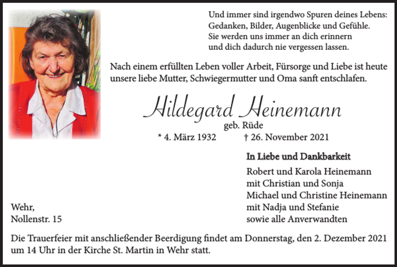 <p>Und immer sind irgendwo Spuren deines Lebens:<br />Gedanken, Bilder, Augenblicke und Gefühle.<br />Sie werden uns immer an dich erinnern<br />und dich dadurch nie vergessen lassen.</p><p>Nach einem erfüllten Leben voller Arbeit, Fürsorge und Liebe ist heute<br />unsere liebe Mutter, Schwiegermutter und Oma sanft entschlafen.</p><p>Hildegard Heinemann<br />* 4. März 1932</p><p>Wehr,<br />Nollenstr. 15</p><p>geb. Rüde<br />† 26. November 2021</p><p>In Liebe und Dankbarkeit<br />Robert und Karola Heinemann<br />mit Christian und Sonja<br />Michael und Christine Heinemann<br />mit Nadja und Stefanie<br />sowie alle Anverwandten</p><p>Die Trauerfeier mit anschließender Beerdigung findet am Donnerstag, den 2. Dezember 2021<br />um 14 Uhr in der Kirche St. Martin in Wehr statt.</p>