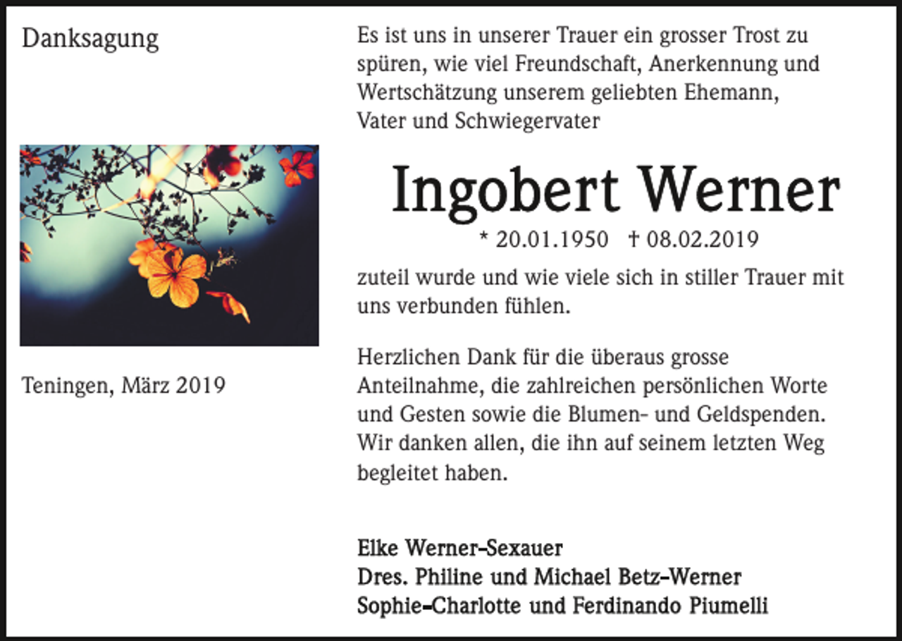 <p>Danksagung</p><p>Es ist uns in unserer Trauer ein grosser Trost zu<br />spüren, wie viel Freundschaft, Anerkennung und<br />Wertschätzung unserem geliebten Ehemann,<br />Vater und Schwiegervater</p><p>* 20.01.1950 † 08.02.2019<br />zuteil wurde und wie viele sich in stiller Trauer mit<br />uns verbunden fühlen.</p><p>Teningen, März 2019</p><p>Herzlichen Dank für die überaus grosse<br />Anteilnahme, die zahlreichen persönlichen Worte<br />und Gesten sowie die Blumen- und Geldspenden.<br />Wir danken allen, die ihn auf seinem letzten Weg<br />begleitet haben.</p>