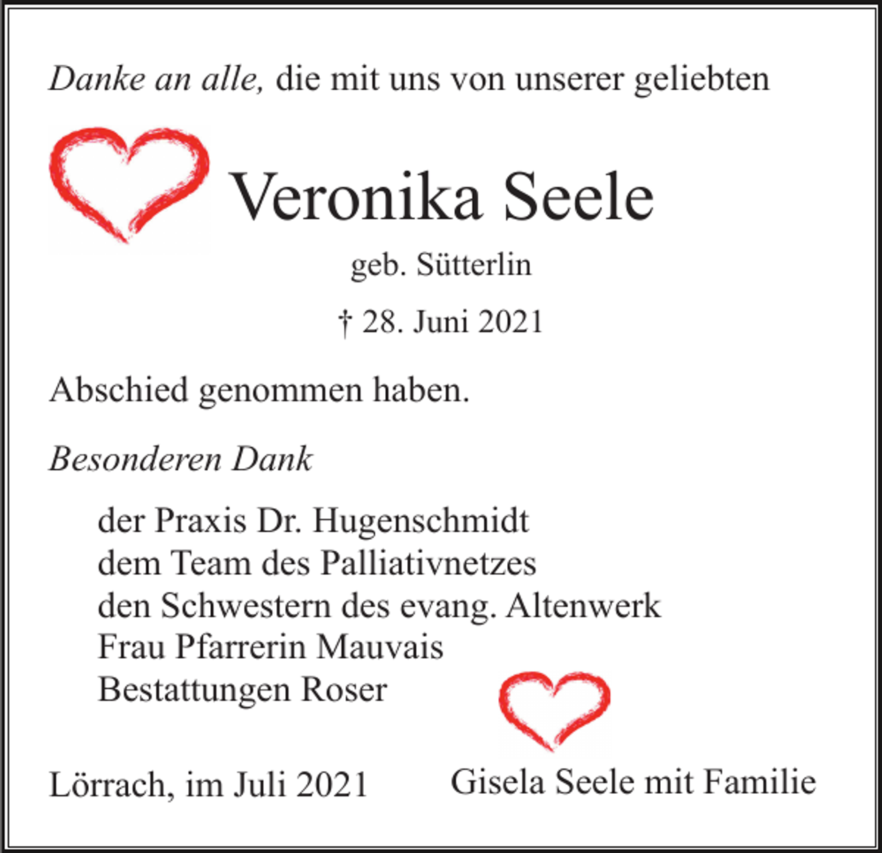 <p>Danke an alle, die mit uns von unserer geliebten</p><p>Veronika Seele<br />geb. Sütterlin<br />† 28. Juni 2021</p><p>Abschied genommen haben.<br />Besonderen Dank<br />der Praxis Dr. Hugenschmidt<br />dem Team des Palliativnetzes<br />den Schwestern des evang. Altenwerk<br />Frau Pfarrerin Mauvais<br />Bestattungen Roser<br />Lörrach, im Juli 2021</p><p>Gisela Seele mit Familie</p>