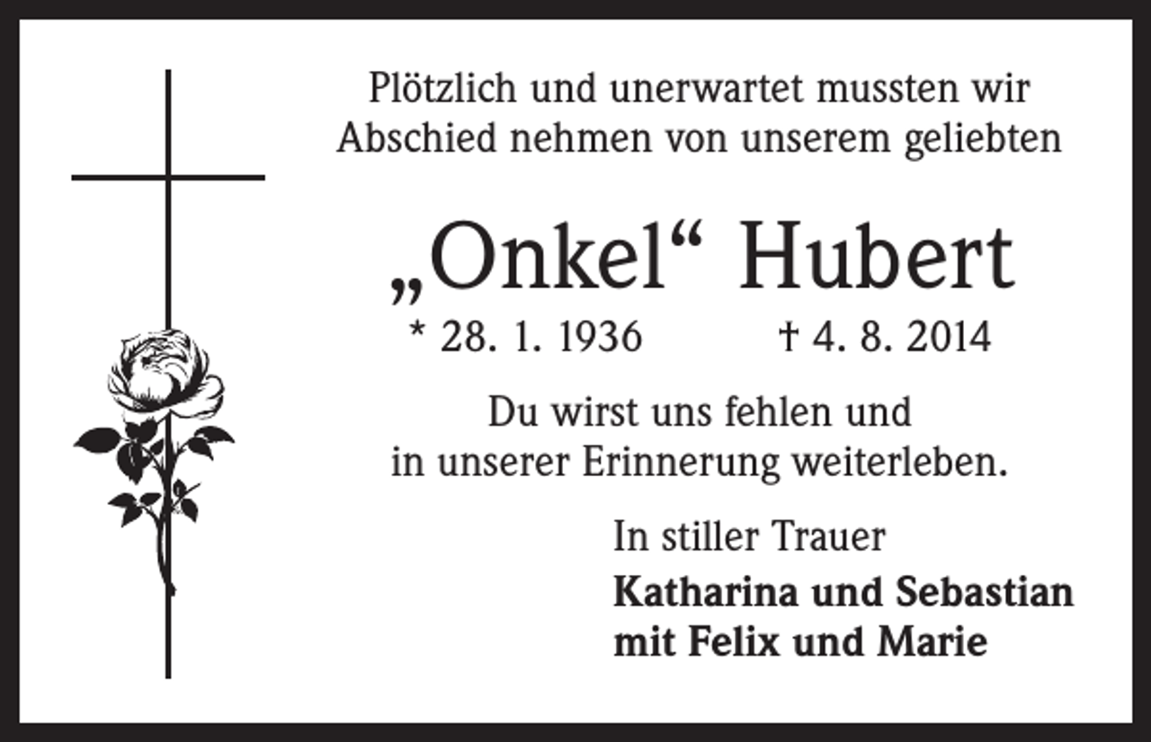 <p>Plötzlich und unerwartet mussten wir<br />Abschied nehmen von unserem geliebten</p><p>„Onkel“ Hubert<br />* 28. 1. 1936 † 4. 8. 2014</p><p>Du wirst uns fehlen und<br />in unserer Erinnerung weiterleben.<br />In stiller Trauer<br />Katharina und Sebastian<br />mit Felix und Marie</p>