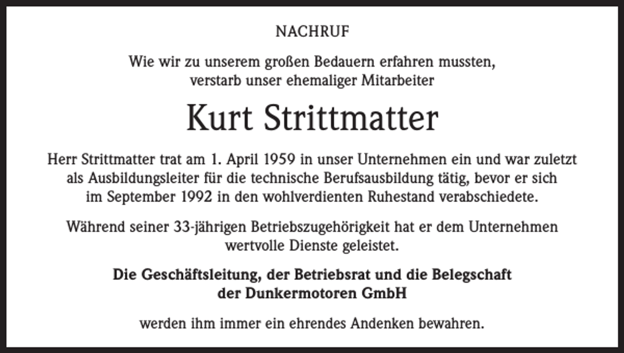 <p>NACHRUF<br />Wie wir zu unserem großen Bedauern erfahren mussten,<br />verstarb unser ehemaliger Mitarbeiter</p><p>Kurt Strittmatter<br />Herr Strittmatter trat am 1. April 1959 in unser Unternehmen ein und war zuletzt<br />als Ausbildungsleiter für die technische Berufsausbildung tätig, bevor er sich<br />im September 1992 in den wohlverdienten Ruhestand verabschiedete.<br />Während seiner 33-jährigen Betriebszugehörigkeit hat er dem Unternehmen<br />wertvolle Dienste geleistet.<br />Die Geschäftsleitung, der Betriebsrat und die Belegschaft<br />der Dunkermotoren GmbH<br />werden ihm immer ein ehrendes Andenken bewahren.</p>