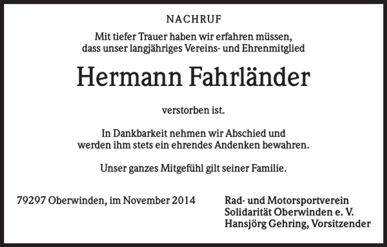 <p>N AC H RU F<br />Mit tiefer Trauer haben wir erfahren müssen,<br />dass unser langjähriges Vereins- und Ehrenmitglied</p><p>Hermann Fahrländer<br />verstorben ist.<br />In Dankbarkeit nehmen wir Abschied und<br />werden ihm stets ein ehrendes Andenken bewahren.<br />Unser ganzes Mitgefühl gilt seiner Familie.<br />79297 Oberwinden, im November 2014</p><p>Rad- und Motorsportverein<br />Solidarität Oberwinden e. V.<br />Hansjörg Gehring, Vorsitzender</p>