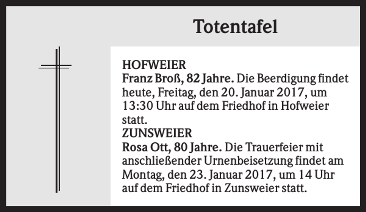 <p>Totentafel<br />HOFWEIER<br />Franz Broß, 82 Jahre. Die Beerdigung findet<br />heute, Freitag, den 20. Januar 2017, um<br />13:30 Uhr auf dem Friedhof in Hofweier<br />statt.<br />ZUNSWEIER<br />Rosa Ott, 80 Jahre. Die Trauerfeier mit<br />anschließender Urnenbeisetzung findet am<br />Montag, den 23. Januar 2017, um 14 Uhr<br />auf dem Friedhof in Zunsweier statt.</p>