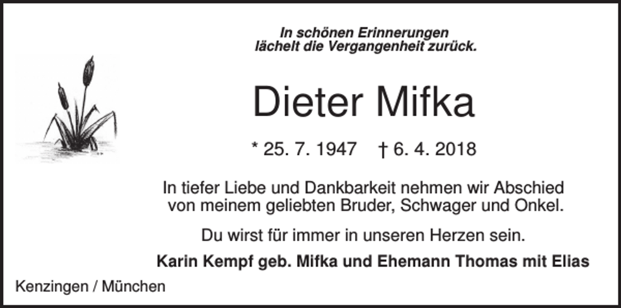 <p>In schönen Erinnerungen<br />lächelt die Vergangenheit zurück.</p><p>Dieter Mifka<br />* 25. 7. 1947</p><p>† 6. 4. 2018</p><p>In tiefer Liebe und Dankbarkeit nehmen wir Abschied<br />von meinem geliebten Bruder, Schwager und Onkel.<br />Du wirst für immer in unseren Herzen sein.<br />Karin Kempf geb. Mifka und Ehemann Thomas mit Elias<br />Kenzingen / München</p>