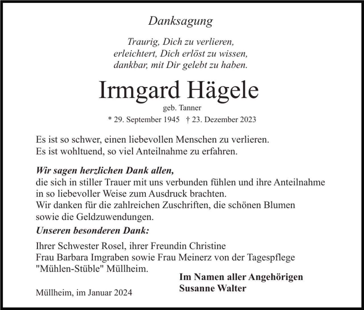 <p>Danksagung<br />Traurig, Dich zu verlieren,<br />erleichtert, Dich erlöst zu wissen,<br />dankbar, mit Dir gelebt zu haben.</p><p>Irmgard Hägele<br />geb. Tanner<br />* 29. September 1945 † 23. Dezember 2023</p><p>Es ist so schwer, einen liebevollen Menschen zu verlieren.<br />Es ist wohltuend, so viel Anteilnahme zu erfahren.<br />Wir sagen herzlichen Dank allen,<br />die sich in stiller Trauer mit uns verbunden fühlen und ihre Anteilnahme<br />in so liebevoller Weise zum Ausdruck brachten.<br />Wir danken für die zahlreichen Zuschriften, die schönen Blumen<br />sowie die Geldzuwendungen.<br />Unseren besonderen Dank:<br />Ihrer Schwester Rosel, ihrer Freundin Christine<br />Frau Barbara Imgraben sowie Frau Meinerz von der Tagespflege<br />"Mühlen-Stüble" Müllheim.<br />Im Namen aller Angehörigen<br />Susanne Walter<br />Müllheim, im Januar 2024</p>