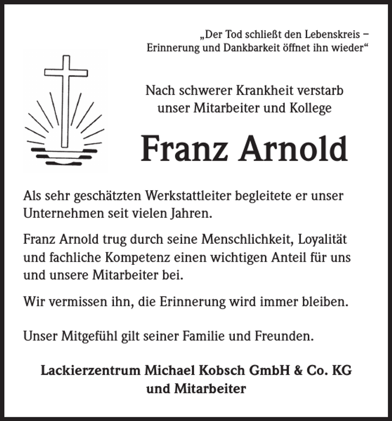 <p>„Der Tod schließt den Lebenskreis –<br />Erinnerung und Dankbarkeit öffnet ihn wieder“</p><p>Nach schwerer Krankheit verstarb<br />unser Mitarbeiter und Kollege</p><p>Franz Arnold<br />Als sehr geschätzten Werkstattleiter begleitete er unser<br />Unternehmen seit vielen Jahren.<br />Franz Arnold trug durch seine Menschlichkeit, Loyalität<br />und fachliche Kompetenz einen wichtigen Anteil für uns<br />und unsere Mitarbeiter bei.<br />Wir vermissen ihn, die Erinnerung wird immer bleiben.<br />Unser Mitgefühl gilt seiner Familie und Freunden.<br />Lackierzentrum Michael Kobsch GmbH &amp; Co. KG<br />und Mitarbeiter</p>