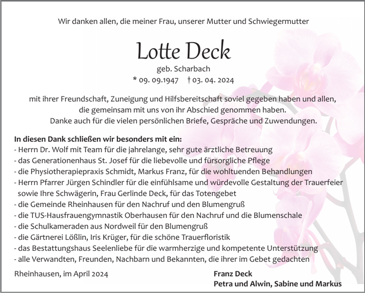 <p>Wir danken allen, die meiner Frau, unserer Mutter und Schwiegermutter</p><p>Lotte Deck<br />geb. Scharbach<br />* 09. 09.1947 † 03. 04. 2024<br />mit ihrer Freundschaft, Zuneigung und Hilfsbereitschaft soviel gegeben haben und allen,<br />die gemeinsam mit uns von ihr Abschied genommen haben.<br />Danke auch für die vielen persönlichen Briefe, Gespräche und Zuwendungen.<br />In diesen Dank schließen wir besonders mit ein:<br />­ Herrn Dr. Wolf mit Team für die jahrelange, sehr gute ärztliche Betreuung<br />­ das Generationenhaus St. Josef für die liebevolle und fürsorgliche Pﬂege<br />­ die Physiotherapiepraxis Schmidt, Markus Franz, für die wohltuenden Behandlungen<br />­ Herrn Pfarrer Jürgen Schindler für die einfühlsame und würdevolle Gestaltung der Trauerfeier<br />sowie Ihre Schwägerin, Frau Gerlinde Deck, für das Totengebet<br />­ die Gemeinde Rheinhausen für den Nachruf und den Blumengruß<br />­ die TUS­Hausfrauengymnastik Oberhausen für den Nachruf und die Blumenschale<br />­ die Schulkameraden aus Nordweil für den Blumengruß<br />­ die Gärtnerei Lößlin, Iris Krüger, für die schöne Trauerﬂoristik<br />­ das Bestattungshaus Seelenliebe für die warmherzige und kompetente Unterstützung<br />­ alle Verwandten, Freunden, Nachbarn und Bekannten, die ihrer im Gebet gedachten<br />Rheinhausen, im April 2024</p><p>Franz Deck<br />Petra und Alwin, Sabine und Markus</p>